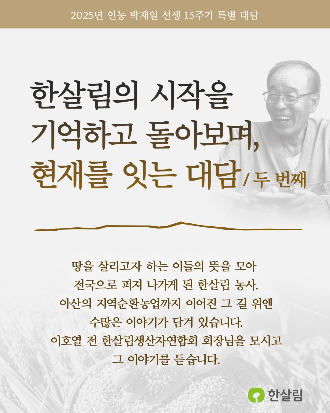 Photo by 한살림 on November 17, 2025. May be an image of text that says '2025년 인농 박재일 선생 15주기 특별 대담 한살림의 시작을 기억하고 돌아보며, 현재를 잇는 대담 대담/두번째 /두 번째 땅을 살리고자 하는 이들의 뜻을 모아 전국으로 퍼져 나가게 된 한살림 농사. 아산의 지역순환농업까지 이어진 그 길 위엔 수많은 이야기가 담겨 있습니다. 이호열 전 한살림생산자연합회 회장님을 모시고 그 이야기를 듣습니다. 한살림'.