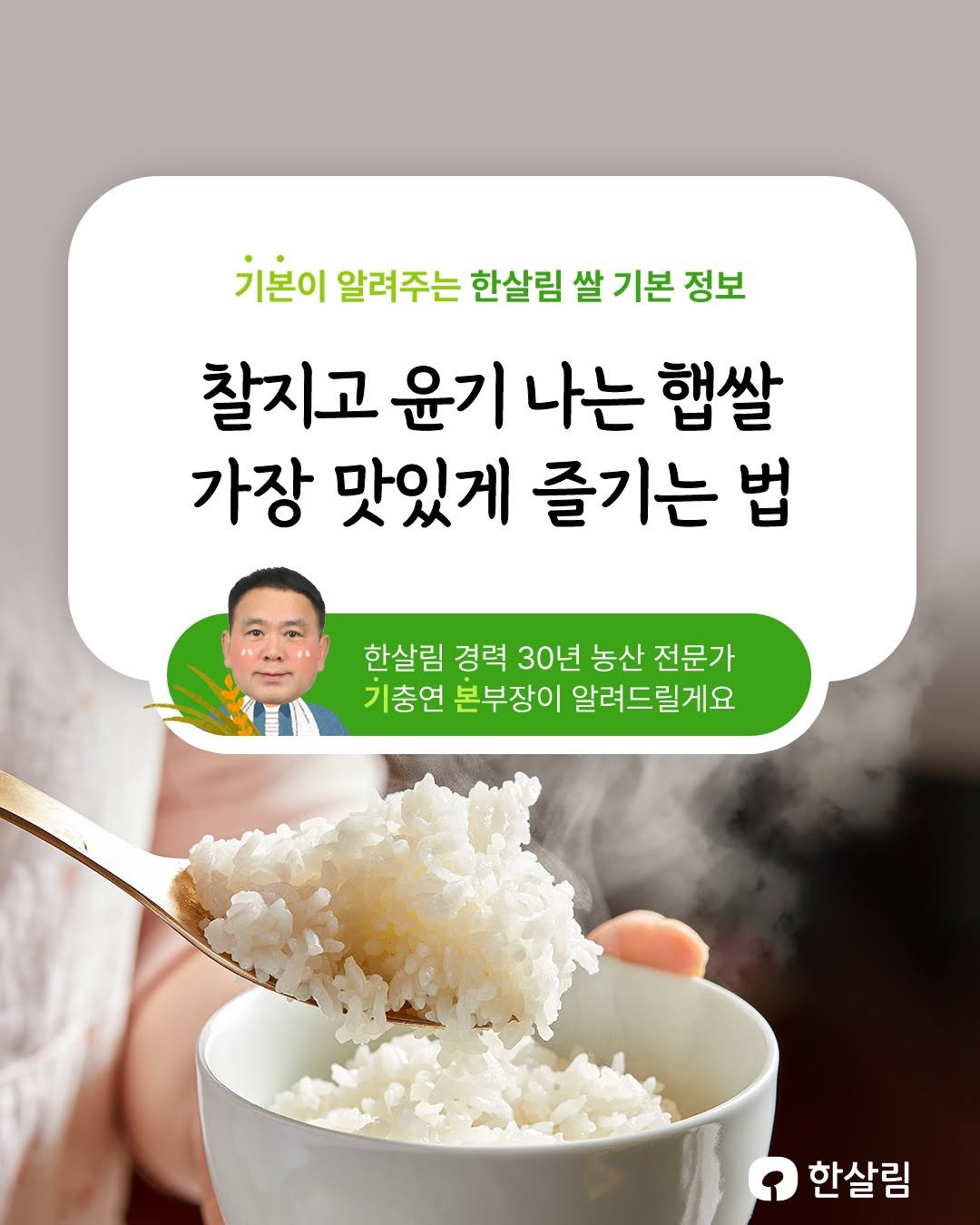 Photo by 한살림 on October 21, 2025. May be an image of tofu, vegetable and text that says '기본이 알려주는 한살림 쌀 기본 정보 찰지고 윤기 나는 햄쌀 가장 맛있게 즐기는 법 한살림 경력 30년 농산 전문가 기충연 본부장이 알려드릴게요 한살림'.