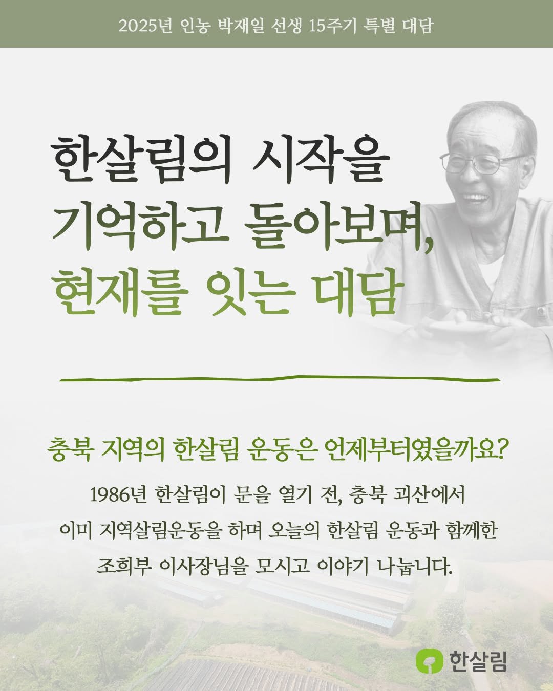 Photo by 한살림 on September 03, 2025. May be an image of 1 person and text that says '2025년 인농 박재일 선생 15주기 특별 특별대담 대담 한살림의 시작을 기억하고 돌아보며, 현재를 잇는 대담 충북 지역의 한살림 운동은 언제부터였을까요? 1986년 한살림이 문을 열기 전, 충북 괴산에서 이미 지역살림운동을 하며 오늘의 한살림 운동과 함께한 조희부 이사장님을 모시고 이야기 나눕니다. 한살림'.