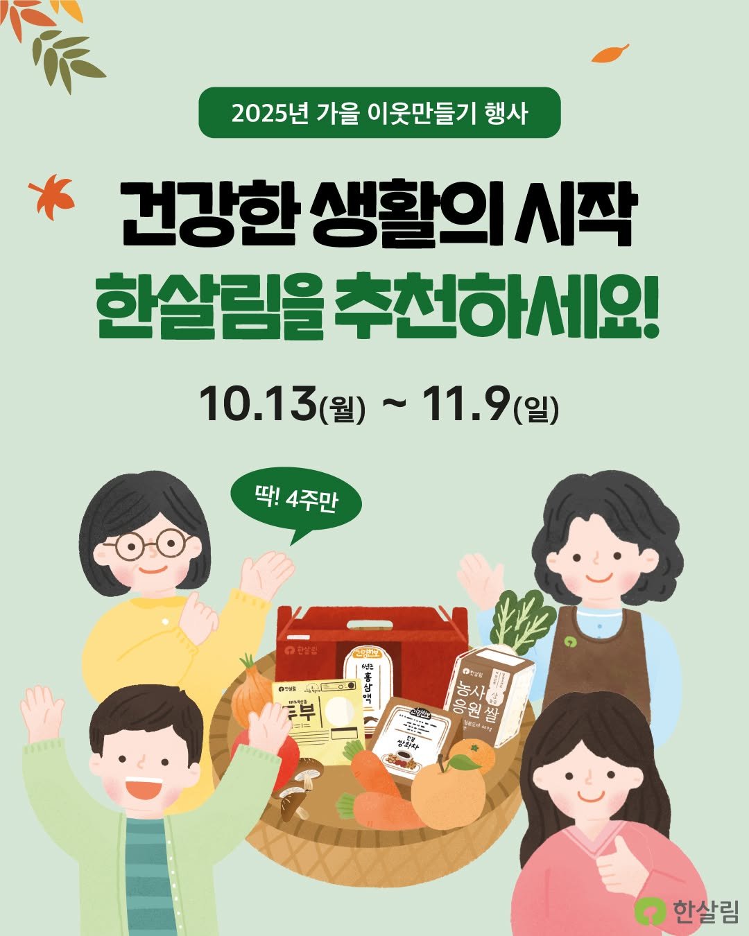 Photo by 한살림 on October 12, 2025. May be an image of vegetable and text that says '2025년 가을 이웃만들기 행사 건강한 생활의시작 한살림을 추천하세요! 10.13(劉)~11.9(当) 11.9(일) (일) 10.13 (월)~ 딱! 4주만 فعدلي 진포 " Drrg കම් 吉人 웅원 상 MONAN creЙ تم - 행복장 SINA ٩ 한살림'.