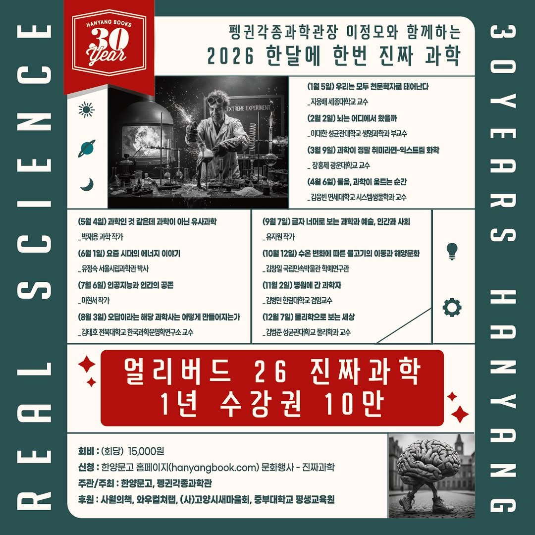 Photo by 한양문고 on December 10, 2025. May be an image of ‎poster, magazine and ‎text that says '‎MANYANG O0Ka year لس ና N 펭귄각종과학관장 이정모와 함께하는 2026 한달에 한번 진짜 과학 حى 5일 우리는 모두 천문학자로 태어난다 _지용매세중대학교교수 고수 2일)뇌. 어디에서세요 왔음까 넘균관대학교 생명과학과 부고수 취미라민- 회스트림 광운대학교 과학인 같은데 아닌 _김용빈 과학이 음르는 순간 교수 _박재용과학작가 1일)요 요즘 시대의 에너지 이에기 유성숙서울시림과학관백사 박사 _뮤지원 인간과 (7월 10월 ر 변화에 따른 이동과 국립민속벽물관 인공지능과 민간의 _미현서작가 오답이라는 _강티호잔매마학고한국미학단명회박민구소교수 과학사는 어떻게 들어자는가 과학자 _감방인한림대학교겸믿고수 겸민교수 （12盒 블리학으로 세상 김밥준성균관대학교물과학과교수 성균간대학교 A Η 얼리버드 26 진짜과학 1년 수강권 10만 HANYANG N 회비 (회당) 15,000원 신청: 한양문고 홈페이지(hanyangbook.com) 문화행사- 진짜과학 주관/주최: 한양문고, 펭권각종과학관 후원 사월의책, 와우럴처랩, (사)고양시세마을회, 중부대학교 평생교육원‎'‎‎.
