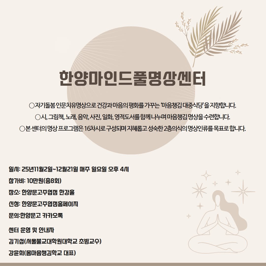 Photo by 한양문고 on October 23, 2025. May be an image of ‎poster, pie and ‎text that says '‎حم 한양마안 한양마인드풀명상센터 0자기 돌봄 인문치유명상으로 건강과 마옴의 마음생김대중식당을지향합니다. 마음챙김 ㅇ시,그림책, 그림책, 노래, 음악,사진, 음악, 사진, 일화, 영적도서를 함께 나누며. 마음챙김 명상을 수련합니다. O본 센터의명상프로그램은 6차시로 성숙한 2층의식의 명상인류를 목표로 합니다. 일시 25년11월2일~12월21은 매주 일요일 오후 4ก 참가비: 10만원(총8회) 장소: 한양문고주엽점 한강을 신청: 한양문고주업펌홈페이끼 문의:한양문고 카카오톡 센터 운영 및 안내자 김기업(새울불교대학원대학교 초빙교수) 강윤희 윤희(몸마음생김학교 대표)‎'‎‎.