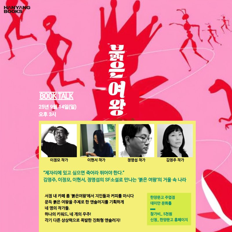 Photo by 한양문고 on September 11, 2025. May be an image of 4 people and text that says 'HANYANG BOOKS BOOK BOOKTALK TALK 25년9월14일(일) 25년 9월 14일(일) 오후3시 セオ 中 生 ン社 உு 여 왕 어2 이정모 작가 이현서 작가 정명섭작가 작가 김영주작가 "제자리에 있고 싶으면 죽어라 뛰어야 한다." 김영주, 이정모, 이현서, 정명섭의 SF소설로 만나는 붉은 여왕'의 거울 나라 서점 내 카페 붉은여왕'에서 지인들과 커피를 마시다 문득 사은 여왕을 주계로 앤슬러지를 기획하게 네 네 명의 명의작가들 작가들. 하나의 키워드 개의 우주! 각기 상상력으로 폭발한 진화형 앤솔러지! 한양문고 주엽점 데미안문화홀 데미안 문화홀 참가비. 5천됨 신정 한양문고 홈페이지'.