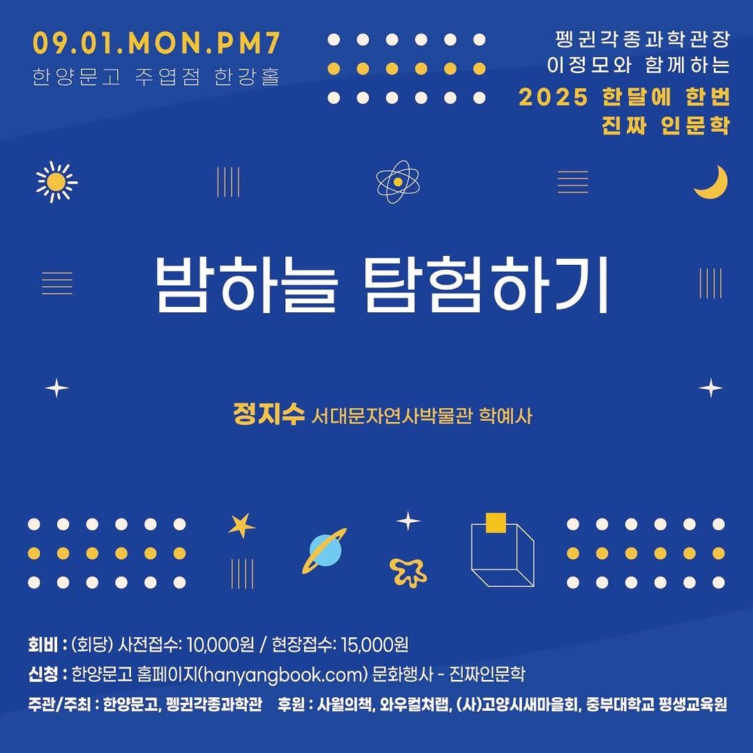 Photo by 한양문고 on August 11, 2025. May be an image of poster and text that says '09.01.MON.PM7 MON. PM7 09.01. 한양문고 주엽점 양문고주엽점한감홀 한강홀 펭권각종과학관장 이정모와 함 이정모와함께하는 하는 2025 2025한에한번 한달에 한번 진짜 진짜인문학 인문학 밤하늘 탐험하기 정지수 서대문자연사박물관 학예사 회비: :(회당) 회:(화딩)사전정수:1000\/한장점수:1500 (회당)사전접수 사전접수: 10,000원 현장접수: 15,000원 신청: 삼방:연양문고총페o이X(tatgngboo.co원회행사 한양문고 홈페이지(hanyangbook.com 문화행사- 진짜인문학 주관\/주최: 한양문고, 펭귄각종과학관 후원 사월의책, 와우컬쳐럼, (사)고양시새마을회, 중부대학교 평생교육원'.