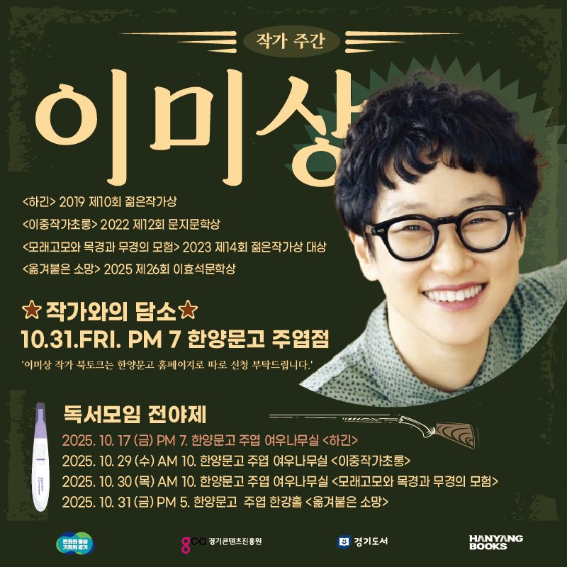 Photo by 한양문고 on October 23, 2025. May be an image of poster and text that says '작가주간 작가 주간 이미상 <하긴> 2019 제10회 젊은작가상 <이중작가초롱> 2022 제12회 문지문학상 <모래고모와 목경과 무경의 모험> 2023 제14회 젊은작가상 대상 100 <옮겨붙은 소망> 2025 저 제26회 이효석문학상 작가와의 담소 10.31.FRI. PM 7 한양문고 주엽점 '이미상 박가북토 한양문고 홈페이지로 따로 신청 부탁으 립니다.' 독서모임 전야제 2025. 10. 17 (금) PM 한양문고 주엽 한양문고주엽 여우나무실하긴> 2025. 10. 29 10. 한양문고 주엽 여우나무실 <이중작가초롱> 2025. 10. 30( 30(목).M AM 10. 한양문고 주엽 여우나무실 <모래고모와 목경과 무 무경의 모험> 2025. 10. 3 (금) PM 5. 한양문고 주엽 한강홀 <옮겨붙은 소망> 简物细音部 8 경기콘텐츠진흥원 경기도서 HANYANG BOOKS'.