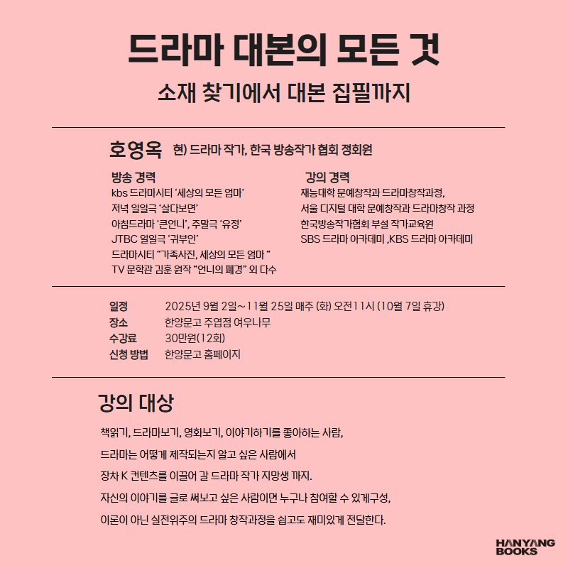 Photo by 한양문고 on August 12, 2025. May be an image of poster, baby's-breath and text that says '드라마 대본의 모든 것 소재 찾기에서 대본 집필까지 호영옥 힌)드라마적7,한국방송직가협회정회원 방송 방송경력 경력 강의 경력 ks드리마시티'세상의모든 모든 엄마' kb드라마시티' 재능대학문예창작회드라미창직과정, 드라마창작과정, 저녁일일극'살다보면' 서몬디지민대학문매상작과드라마침직과장 군에창작과 드라마창작고 과정 아침드라마 '큰언니' 주말극 '유정' 한국방송작기협회무설작기교육원 아교육원 부설작가교육원 JTBC일일극'귀부인' 일일극 '귀부인' SBS드라마아가데미,.KB스드리마아카데미 드라마시티 드러마시티"기주시진,세상의모든엄마" "가족사진, 세상의 엄마 TV문화관김훈염작"언니의트정"외디수 일정 장소 수강료 신청방법 2028년9월2월~1일25일이주(회)오인11(107일/#장) 7일휴강) 25일 한양문고 한양문고주업점여우나무 30만원( 2회) 한양문고 한양문고홈페이지 홈페이지 좋아하는 사람, 강의 강의대상 대상 책읽기 드라마노기, 영화보기, 드라마는 어떻가 제작되는 알고 싶은 사람에서 장차 컨텐츠를 이끌어 드라마 작가지망생 까지. 자신의 이야기를 글로 써보고 싶은 사람이먼 누구나 참여할 수있게구성, 이몬이 아닌 실전위주의 드라마 창작과정을 쉽고도 재미있거 전달한다. HANYANG'.
