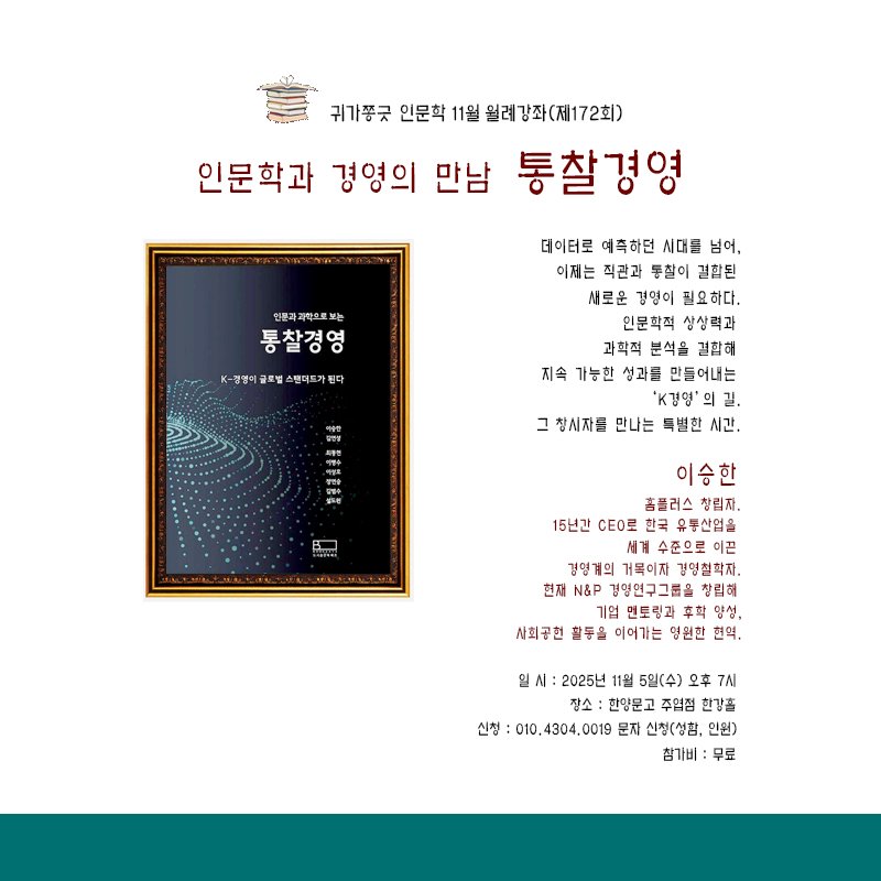 Photo by 한양문고 on October 22, 2025. May be an image of book, calendar, magazine, pie, poster and text that says '귀가풍긋 인문학 11월 윌려강좌(제172회) 인문확과 경영의 만남 통촬경영 인문카과해으로보는 통촬경영 K-ㄱ방이글트벌스텔터오가됩다 골토벌 팬더트카된 K-경명이 데이터로 예측하던 시대를 넘어, 이제는 직관과 통할이 결합된 새로운 경영이 필요 필요하다. 인문학적 상상력과 과학적 분석을 결합해 지속 가능한 성과들 만들어내는 'K경영' 길, 그 창시자를 만나는 특별한 시간. PRm 이승한 홈플러스 창립자. 15년간 CE0로 한국 유동산엄을 세계 수준으로 이끈 경영계의 거목이자 경영철학자. 현저 N&P 김영연구그볶을 창립해 기업 멘토링과 양성, 시회공현 팔동을 이어가는 명원한 현역, 일/ 2025년 5일(수) 오후 7NI 장소 한양묻고 주업점 한감홀 신청 :010.4304.0019 010.4 문자 신청(성험, 인원) 참가비: 무료'.