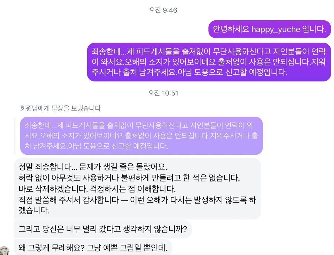 Photo by 유채글씨 on November 16, 2025. May be a Twitter screenshot of text that says '오전 9:46 안녕하세요 happy_yuche 입니다. 죄송한데... 제 피드게시물을 출처없이 무단사용하신다고 지인분들이 연락 이 |와서요.오해의 오해의 소지가 있어보이네요 출처없이 사용은 안되십니다.지워 주시거나 출처 남겨주세요. 도용으로 신고할 예정입니다. 회원님에게 답장을 보냈습니다 오전 10:51 죄송한데... 제 피드게시물을 출처없이 무단사용하신다고 지인분들이 연락이 와 서요.오해의 소지가 있어보이네요 출처없이 사용은 안되십니다. 안되십니다.지위주시거나출 출 처 남겨주세요.아님 도용으로 신고할 예정입니다. 정말 죄송합니다... 문제가 생길 줄은 몰랐어요. 허락 없이 아무것도 사용하거나 불편하게 만들려고 한 적은 없습니다. 바로 삭제하겠습니다. 걱정하시는 점 이해합니다. 직접 말씀해 주셔서 감사합니다 이런 오해가 다시는 발생하지 않도록 하 겠습니다. 그리고 당신은 너무 멀리 갔다고 생각하지 않습니까? 왜 그렇게 무례해요? 그냥 예쁜 그림일 뿐인데.'.
