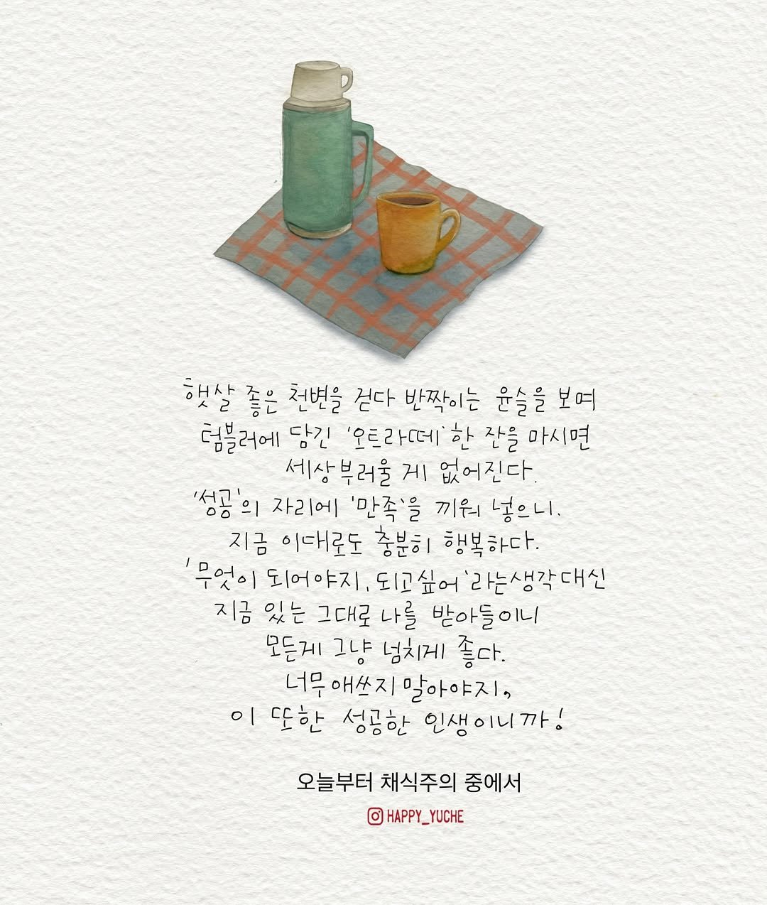 Photo shared by 유채글씨 on November 16, 2025 tagging @rumigardenbooks. May be an illustration of napkin, poster, pie, bread and text that says '햇살 좋은 천변을 걷다 반짝이는 윤슬을 윤슬을보여 보여 럼블러에 담긴 '우트라떼 한 잔을 마시면 세상부러울 게 없어진다. '성고'은 양ㅎ의 0ㅎ 자리에 '만족'을 끼워 넣으니. 지금 이대로도 충분히 행복하다. '무엇이 되어야지, '라는생각대신 지금 있는 그대로 나를 받아들이니 모든게 그냥 넘치게 좋다. 너무 애쓰지말아야지, 이 또한 성공한 인생이니까! 오늘부터 채식주의 중에서 ©HAPPY_YUCHE _YUCHE o HAPPY_'.