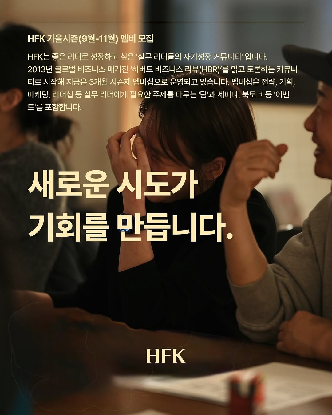 Photo by 𝐇𝐅𝐊 성장하는 사람들을 연결합니다 in 오아시스 덕수궁. May be an image of 3 people, poster and text that says 'HFK 가을시즌(9월~11월) 가을시즌(9월 멤버 모집 H는 좋은 리더로 성장하고 싶은 '실무 리더들의 자기성장 커뮤니티' 입니다. 2013년 글로벌 비즈니스 매거진 하버드 비즈니스 리뷰(.)'를 읽고 토론하는 커뮤니 티로 시작해 지금은 3개월 시즌제 멤버십으로 운영되고 있습니다. 멤버십은 전략, 기획, 마케팅, 리더십 등 실무 리더에게 필요한 주제를 다루는 '팀'과 세미나, 북토크 등 '이벤 트'를 포함합니다. 새로운 시도가 기회를 만듭니다. HFK'.
