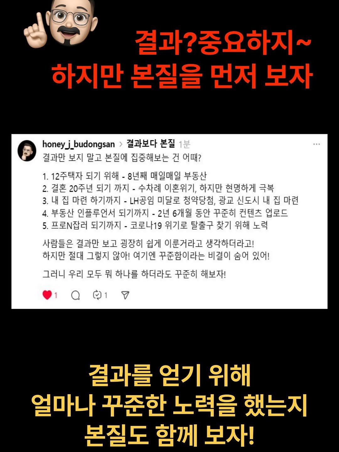 Photo by 허니제이 ㅣ 부동산 임장의 황제 👑 on October 02, 2025. May be an image of text that says '결과? 과?중요하지~ 하지만 본질을 먼저 보자 honeyj_budongsan 결과보다 본질 1분 결과만 보지 말고 본질에 집중해보는 건 어때? 1. 12주택자 되기 위해 8년째 매일매일 부동산 2.결혼 20주년 되기 까지 수차례 이혼위기, 하지만 현명하게 극복 3.내 집 마련 하기까지 내공임 미달로 청약당첨, 광교 신도시 내 집 마련 부동산 인플루언서 되기까지 -2년 6개월 동안 꾸준히 컨텐츠 업로드 프로잡러 되기까지 코로나19 위기로 탈출구 찾기 위해 노력 사람들은 결과만 보고 굉장히 쉽게 이룬거라고 생각하더라고! 하지만 절대 그렇지 않아! 여기엔 꾸준함이라는 비결이 숨어 있어! 그러니 우리 모두 뭐 하나를 하더라도 꾸준히 해보자! 결과를 얻기 위해 얼마나 꾸준한 노력을 했는지 본질도 함께 보자!'.