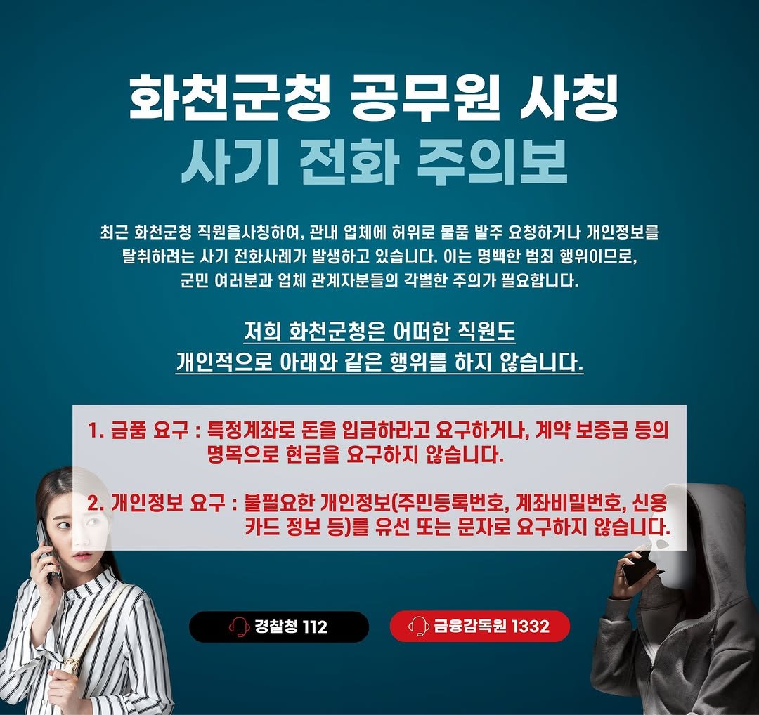 Photo by 화천군청 on November 13, 2025. May be an image of text that says '화천군청 공무원 사칭 사기 전화 주의보 최근 화천군청 직원을사칭하여, 관내 업체에 허위로 물품 발주 요청하거나 개인정보를 탈취하려는 사기 전화사례가 발생하고 있습니다. 이는 명백한 범죄 행위이므로, 군민 여러분과 업체 관계자분들의 각별한 주의가 필요합니다. 저희 화천군청은 어떠한 직원도 개인적으로 아래와 같은 행위를 하지 않습니다. 1.금품요구 금품 요구 특정계좌로 돈을 입금하라고 요구하거나, 계약 보증금 등의 명목으로 현금을 요구하지 않습니다. 2. 개인정보 요구: 불필요한 개인정보(주민등록번호, 계좌비밀번호, 신용 카드 정보 등)를 유선 또는 문자로 요구하지 않습니다. 경찰청112 경찰청 112 금융감독원 1332'.