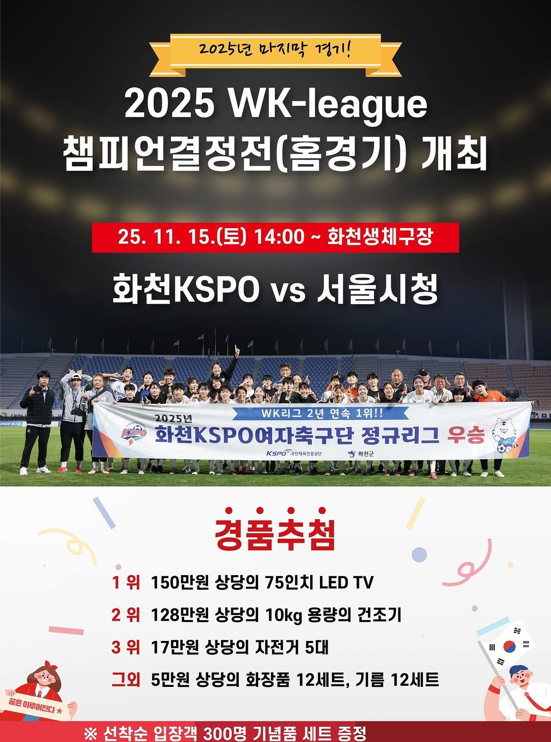 Photo by 화천군청 on November 12, 2025. May be an image of sports equipment and text that says '2025년 마지막 경기! 2025 WK-league 챔피언결정전( (홈경기) 개최 25.11. 15.(토) 15. 25.11.15.（豆） 11. 14:00 화천생체구장 화천KSPO vs 서울시청 2025년 리그 2년 연속 1위!! 화천KSPO여자축구단 정규리그 우승 KSPO..味南い書幸 KOPO 국민배이트공공단 파전군 경품추첨 1위 150만원 상당의 75인치 LED TV 2위 128만원 상당의 10kg 용량의 건조기 3위 위 17만원 상당의 자전거 5대 그외 5만원 상당의 화장품 12세트, 기름 12세트 골은 은미들이진다* ※ 선착순 입장객 300명 기념품 세트증정 세트'.