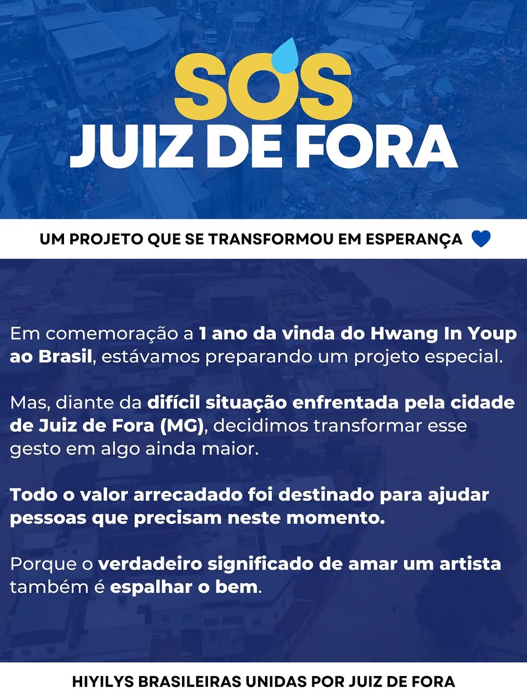 Photo shared by Team Hwang In Youp Brasil on February 27, 2026 tagging @baeeeeem, @inof___, @mpro_bori, @hwang_foreverbr, @hi_high_hiy, @k_hyukjoon, @bakhayeyo, @_projetoserluz, @g__medal, @knstudio_official, @hwanginyoufans, @hwanginyoup.br, @cha_eunwoo.hwang_inyoup, and @hwanginyoupfas. May be an image of poster, banner and text that says 'SOS JUIZ DE FORA UM PROJETO QUE SE TRANSFORMOU TRANSFORMOU EM ESPERANÇA Em comemoração a 1 ano da vinda do Hwang In Youp ao Brasil, estávamos preparando um projeto especial. Mas, diante da difícil situação enfrentada pela cidade de Juiz de Fora (MG), decidimos transformar esse gesto em algo ainda maior. Todo o valor arrecadado foi destinado para ajudar pessoas que precisam neste momento. Porque O verdadeiro significado de amar um artista também é espalhar o bem. HIYILYS BRASILEIRAS UNIDAS POR JUIZ DE FORA'.