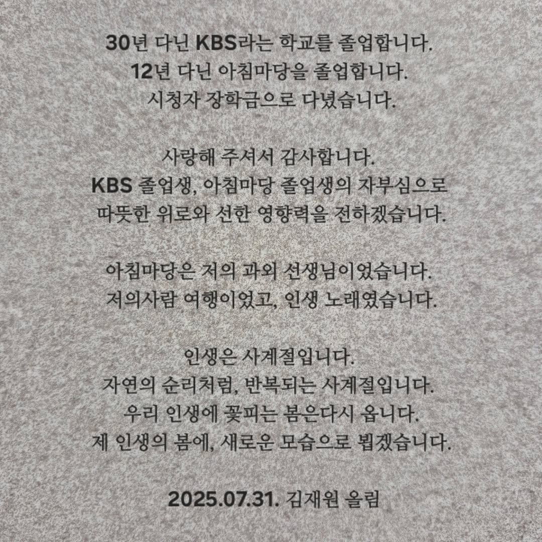 Photo by (주)황소미디어그룹 on August 03, 2025. May be an image of text that says '30년 다닌 KBS라는 학교를 졸업합니다. 12년 다닌 아침마당을 졸업합니다. 시청자 장학금으로 다녔습니다. 사랑해 주셔서감사합니다. 주셔서 KBS졸업생, 아침마당 졸업생의 자부심으로 따뜻한 위로와 선한 영향력을 전하겠습니다. 아침마당은저의과외 선생님이었습니다. 저의사람 저의사람여행이었고, 여행이었고, 노래였습니다 인생은사제절입니다. 자연의 순리처럼, 반복되는 사계절입니다. 우리 인생에 꽃피는 봄은다시 옵니다. 제 인생의 봄에, 새로운도 모습으로 뵙겠습니다. 2025.07.31. 김재원 올림'.
