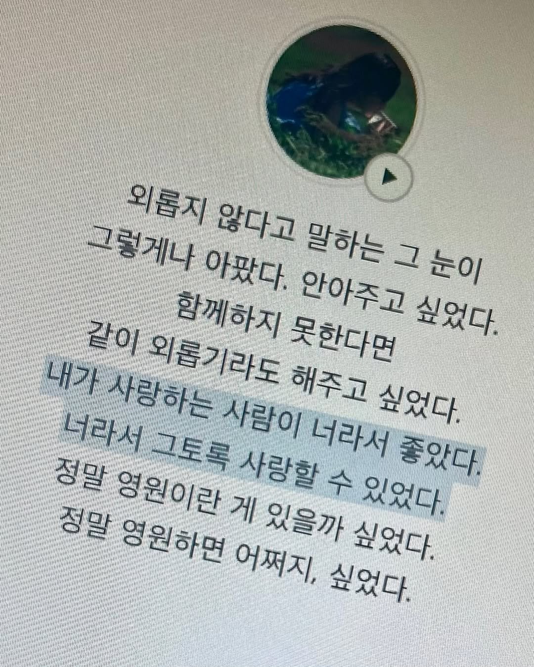 Photo by 김현서 on September 27, 2025. May be an image of text that says '외롭지 않다고 말하는그눈이 그렇게나 아팠다. 말하는 그눈이 그 같이 외롭기라도 해주고 싶었다. 함께하지 안아주고 못한다면 싶었다. 내가 사랑하는 정말 너라서그토록 사람이 너라서 좋았다. 三号 사랑할 수 있었다. 영원이란 게 있을까 싶었다. 정말 영원하면 어쩌지, 싶었다.'.