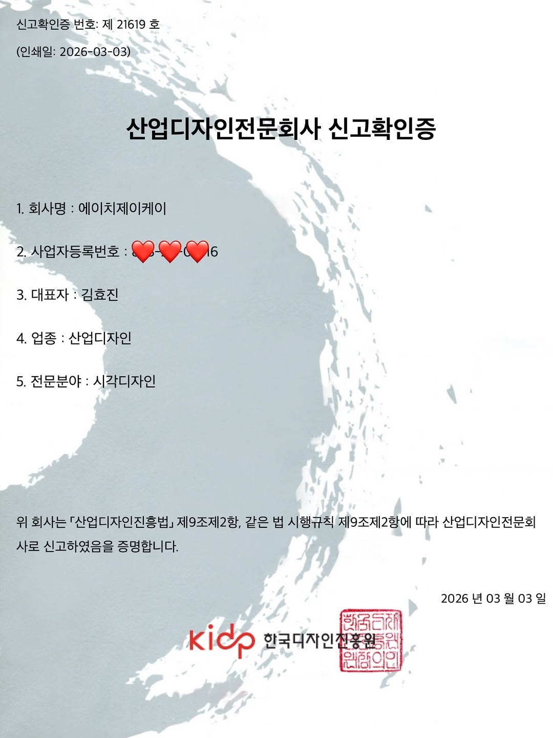 Photo shared by 김효진 on April 17, 2026 tagging @hjkgraphics. May be a graphic of map, poster, radar and text that says '신고확인증 번호: 제 21619 호 (인쇄일: 2026-03-03) 산업디자인전문회사 신고확인증 1. 1.회사명 에이치제이케이 2.사업자등록번호 6 3.대표자 3.대표자:김효진 김효진 4. 업종 산업디자인 5. 전문분야 :시각디자인 위 회사는 『산업디자인진흥법 제9조제2항, 같은 법 시행규칙 제9조제2항에 따라 산업디자인전문회 사로 신고하였음을 증명합니다. 2026 년 2026년03월03일 03 03 kidp 한국디자인전흥원 微后新 원패의인'.