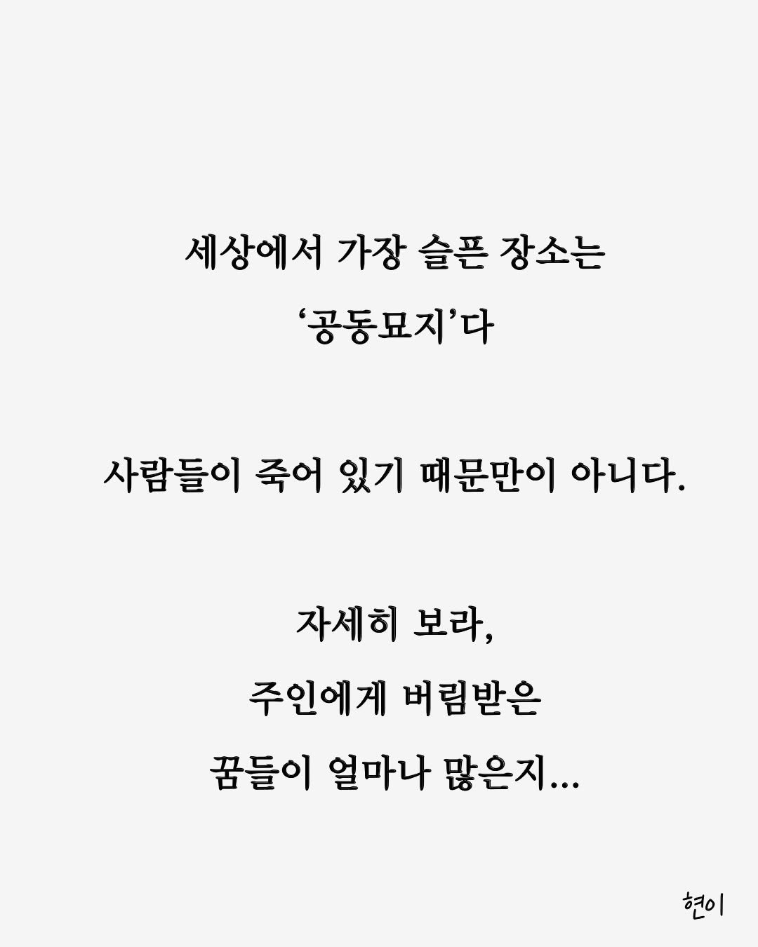 Photo by 현이, 에세이 작가 on March 25, 2026. May be an image of text that says '세상에서 가장 슬픈 장소는 '공동묘지'다 사람들이 죽어 있기 때문만이 아니다. 자세히 보라, 주인에게 버림받은 꿈들이 얼마나 많은지... 현이'.