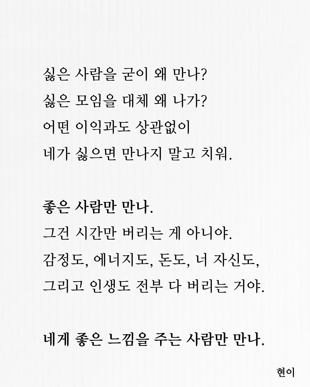 Photo by 현이, 에세이 작가 on November 15, 2025. May be an image of crossword puzzle and text that says '싫은 사람을 굳이 왜 만나? 싫은 모임을 대체 왜 나가? 어떤 이익과도 상관없이 네가 싫으면 만나지 말고 치워. 좋은 사람만 만나. 그건 시간만 버리는 게 아니야. 감정도, 에너지도, 돈도, 너 자신도, 그리고 인생도 전부 다 버리는 거야. 네게 좋은 느낌을 주는 사람만 만나. 현이'.