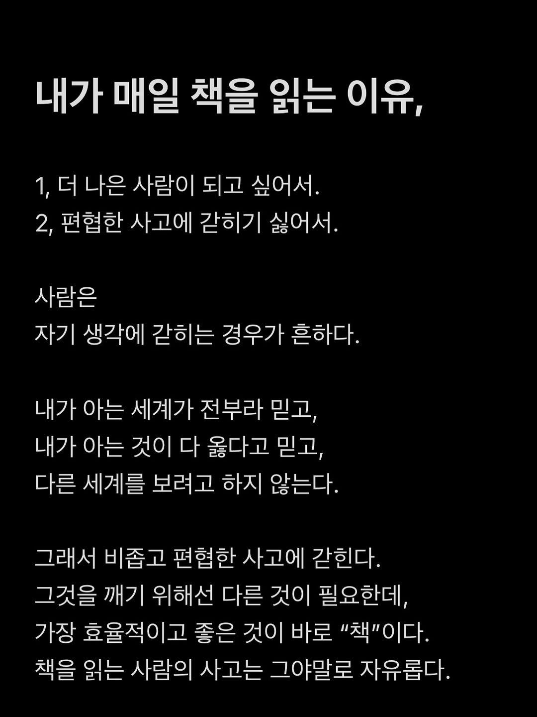 Photo by 현이, 에세이 작가 on January 04, 2026. May be an image of text that says '내가 매일 책을 읽는 이유, 1, 더 나은 사람이 되고 싶어서. 2, 편협한 사고에 갇히기 싫어서. 사람은 자기 생각에 갇히는 경우가 흔하다. 내가 아는 세계가 전부라 믿고, 내가 아는 것이 다 옳다고 믿고, 다른 세계를 보려고 하지 않는다. 그래서 비좁고 편협한 사고에 같힌다. 그것을 깨기 위해선 다른 것이 필요한데, 가장 효율적이고 좋은 것이 바로 "책"이다. 책을 읽는 사람의 사고는 그야말로 자유롭다.'.