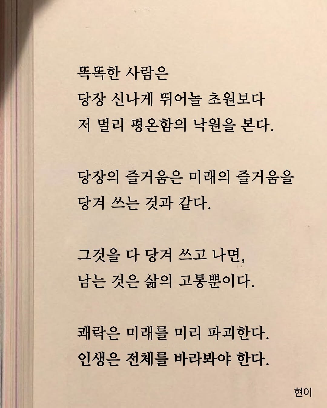 Photo by 현이, 에세이 작가 on November 16, 2025. May be an image of book and text that says '똑똑한 사람은 당장 신나게 뛰어놀 초원보다 저 멀리 평온함의 낙원을 본다. 당장의 즐거움은 미래의 즐거움을 당겨 쓰는 것과 같다. 그것을 다 당겨 쓰고 나면, 남는 것은 삶의 고통뿐이다. 쾌락은 미래를 미리 파괴한다. 인생은 전체를 바라봐야 한다. 현이'.