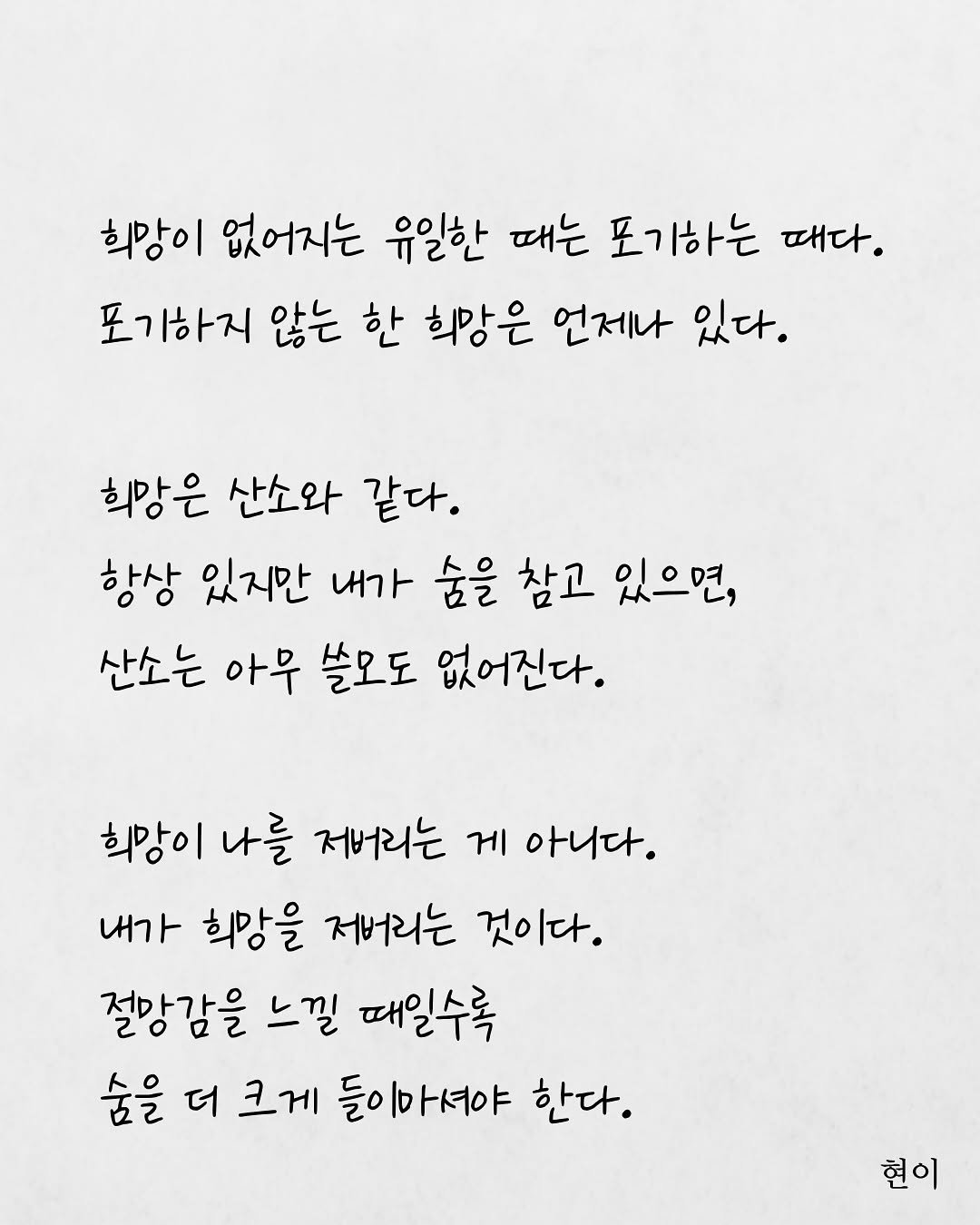 Photo by 현이, 에세이 작가 on August 19, 2025. May be an image of text that says '희망이 없어지는 유일한 때는 포기하는 때다. 포기하지 않는 한 희망은 언제나 있다. 희망은 산소와 같다. 항상 있지만 내가 숨을 참고 있으면, 산소는 아무 쓸모도 없어진다. 희망이 나를 저버리는 게 아니다. 내가 희망을 저버리는 것이다. 절망감을 느낄 때일수록 숨을 더 크게 들이마셔야 한다. 현이'.
