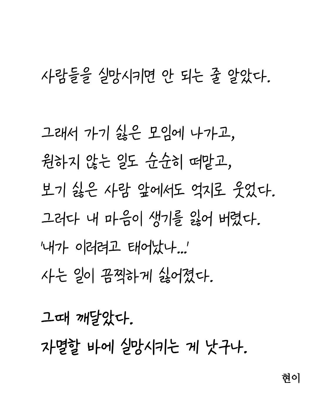 Photo by 현이, 에세이 작가 on August 19, 2025. May be an image of text that says '사람들을 실망시키면 안 되는 줄 알았다. 그래서 가기 싫은 모임에 나가고, 원하지 않는 일도 순순히 떠말고, 보기 싫은 사람 앞에서도 억지로 웃었다. 그러다 내 마음이 생기를 잃어 버렸다. '내가 이러려고 태어났나..!' 사는 일이 끔찍하게 싫어졌다. 그때 깨달았다. 자멸할 바에 실망시키는 게 낫구나. 현이'.