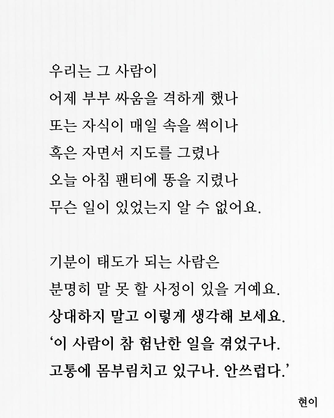 Photo by 현이, 에세이 작가 on November 15, 2025. May be an image of poster, crossword puzzle and text that says '우리는 그 사람이 어제 부부 싸움을 격하게 했나 또는 자식이 매일 속을 썩이나 혹은 자면서 지도를 그렸나 오늘 아침 팬티에 똥을 지렸나 무슨 일이 있었는지 알 수 없어요. 기분이 태도가 되는 사람은 분명히 말 못 할 사정이 있을 거예요. 상대하지 말고 이렇게 생각해 보세요. '이 사람이 참 험난한 일을 겪었구나. 고통에 몸부림치고 있구나. 안쓰럽다.' 현이'.