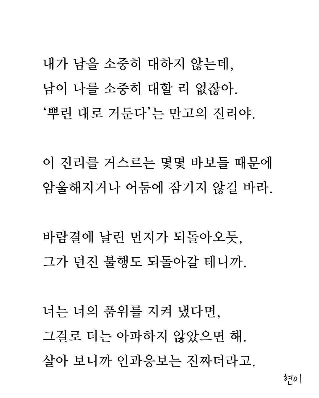 Photo by 현이, 에세이 작가 on February 18, 2026. May be an image of crossword puzzle and text that says '내가 남을 소중히 대하지 않는데 남이 나를 소중히 대할 리 없잖아. '뿌린 대로 거둔다'는 만고의 진리야. 이 진리를 거스르는 몇몇 바보들 때문에 암울해지거나 어둠에 잠기지 않길 바라. 바람결에 날린 먼지가 되돌아오듯, 그가 던진 불행도 되돌아갈 테니까. 너는 너의 품위를 지켜 냈다면, 그걸로 더는 아파하지 않았으면 해. 살아 보니까 인과응보는 진짜더라고. 현이'.