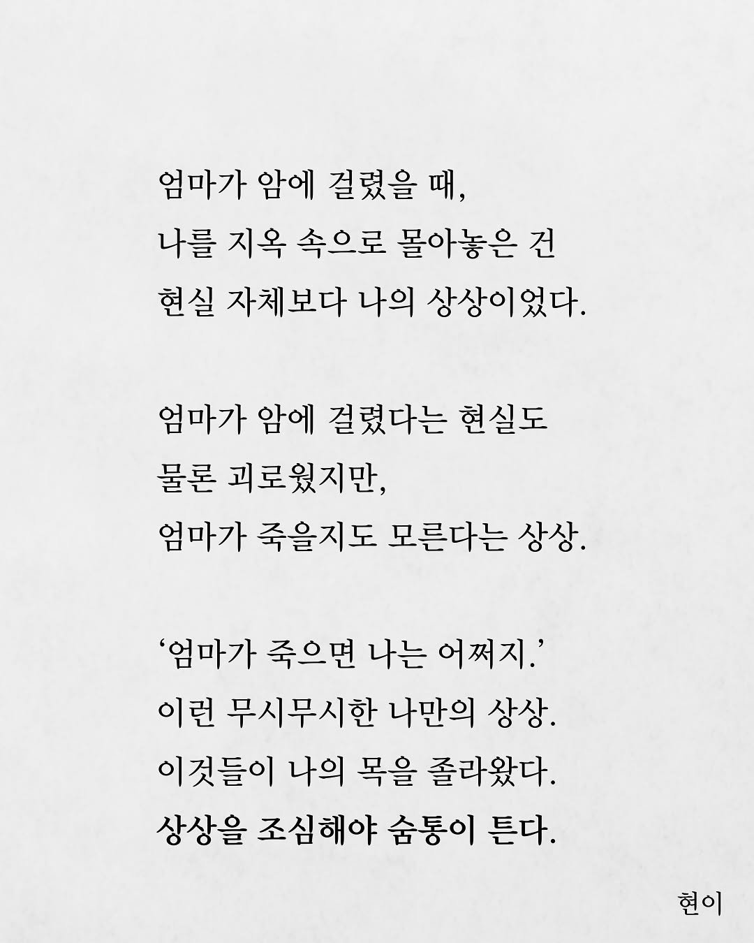 Photo by 현이, 에세이 작가 on August 16, 2025. May be an image of poster and text that says '엄마가 암에 걸렸을 걸렸을때, 때 나를 지옥 속으로 몰아놓은건 건 현실 자체보다 나의 상상이었다. 엄마가 암에 걸렸다는 현실도 물론 괴로웠지만, 엄마가 죽을지도 모른다는 상상. '엄마가 죽으면 나는 어쩌지.' 이런 무시무시한 나만의 상상. 이것들이 나의 목을 졸라왔다. 상상을 조심해야 숨통이 튼다. 현이'.