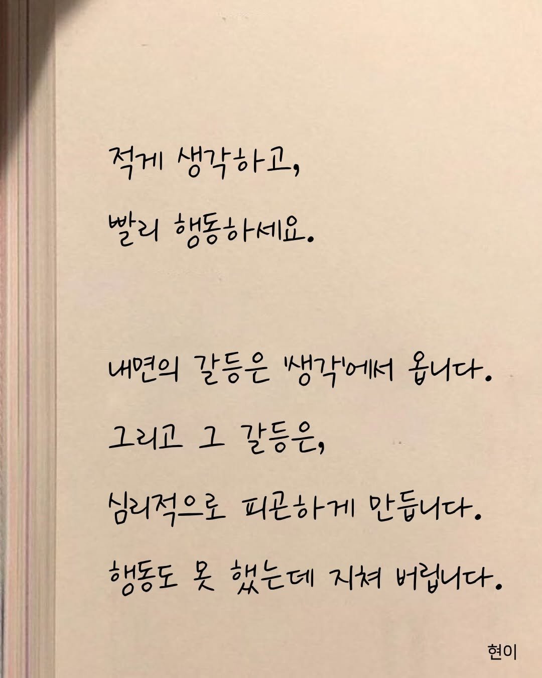 Photo by 현이, 에세이 작가 on January 02, 2026. May be an image of book and text that says '적게 생각하고, 빨리 행동하세요. 내면의 갈등은 생각에서 옵니다. 그리고 그 갈등은, 심리적으로 피곤하게 만듭니다. 행동도 吴 했는데 지쳐 버립니다. 현이'.