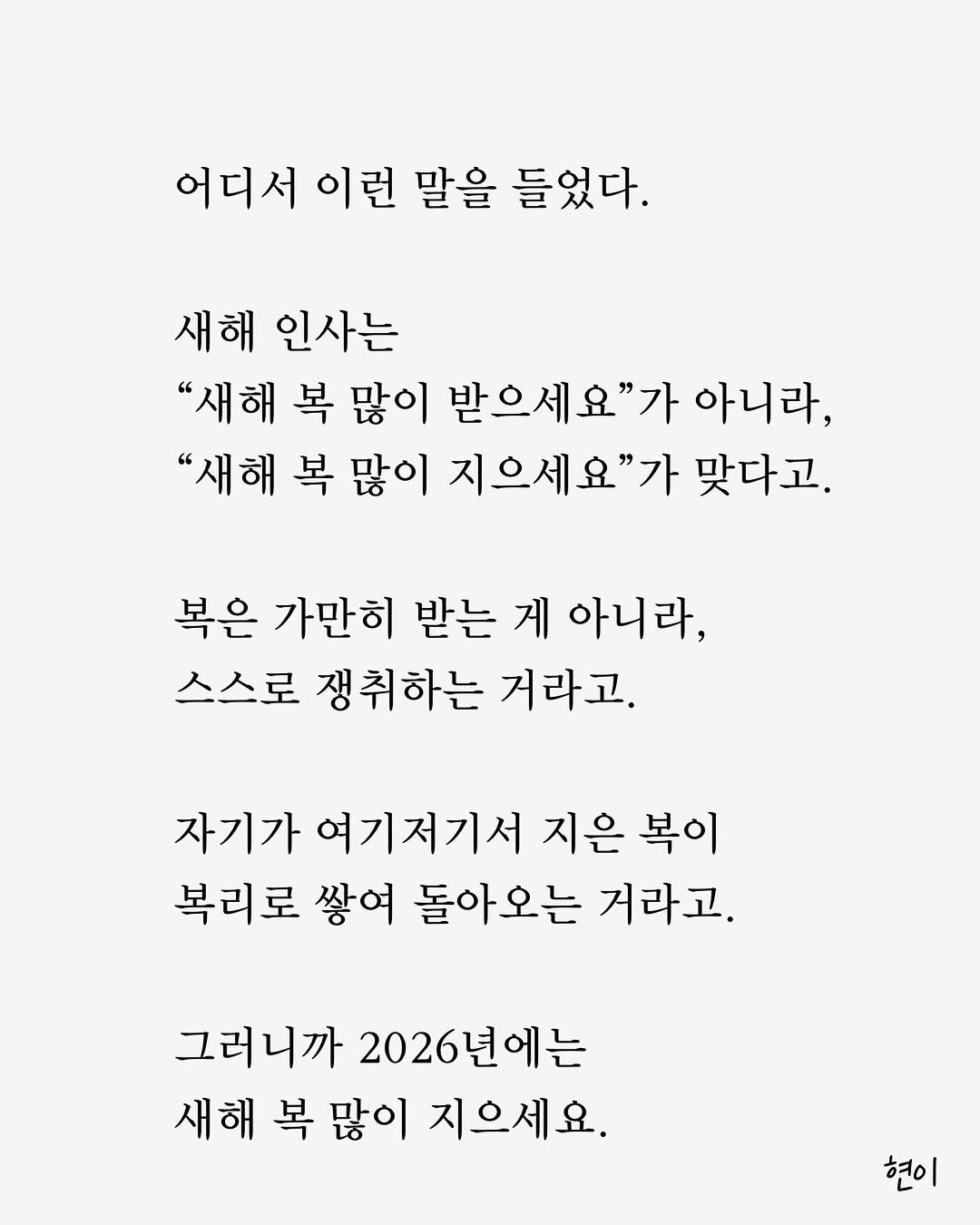 Photo by 현이, 에세이 작가 in South Korea. May be an image of crossword puzzle, poster and text that says '어디서 이런 말을 들었다. 새해 인사는 "새해 복 많이 받으세요"가 아니라, "새해 복 많이 지으세요"가 맞다고. 복은 가만히 받는 게 아니라, 스스로 쟁취하는 거라고. 자기가 여기저기서 지은 복이 복리로 쌓여 돌아오는 거라고. 그러니까 2026년에는 새해 복 많이 지으세요. 현이'.