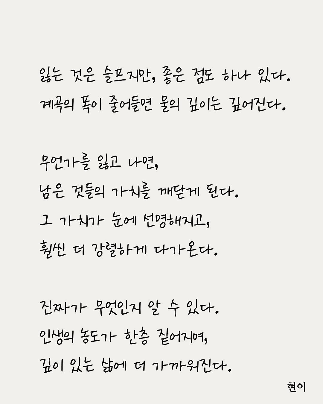 Photo by 현이, 에세이 작가 on August 16, 2025. May be an image of poster and text that says '잃는 것은 슬프지만, 좋은 점도 하나 있다. 계곡의 똑이 줄어들면 물의 깊이는 깊어진다. 무언가를 잃고 나면, 남은 것들의 가치를 깨닫게 된다. 1 가치가 눈에 선명해지고, 훨씬 더 강렬하게 다가온다. 진짜가 무엇인지 알 수 있다. 인생의 농도가 한층 짙어지며, 깊이 있는 삶에 더 가까워진다. 가까워진다 현이'.