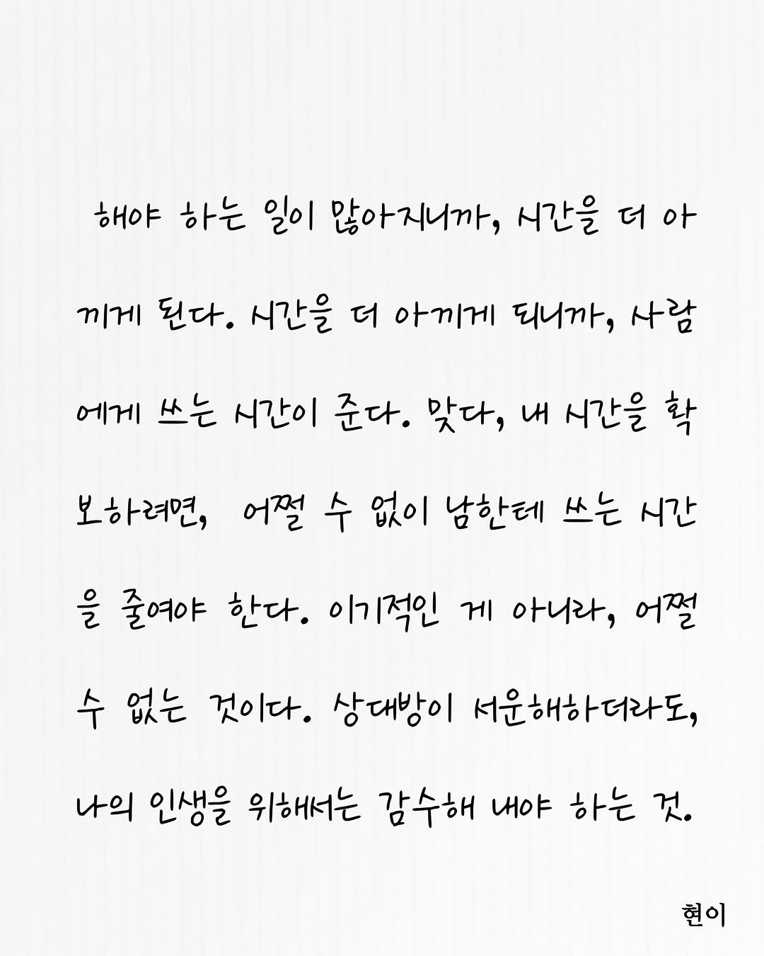 Photo by 현이, 에세이 작가 in South Korea. May be an image of text that says '해야 하는 일이 많아지니까, 시간을 더 아 끼게 된다. 시간을 더 아끼게 되니까, 사람 에게 쓰는 시간이 준다. 맞다, 내 시간을 확 보하려면, 어쩔 수 없이 남한테 쓰는 시간 을 줄여야 한다. 이기적인 게 아니라, 어쩔 수 없는 것이다. 상대방이 서운해하더라도, 나의 인생을 위해서는 감수해 내야 하는 것. 현이'.