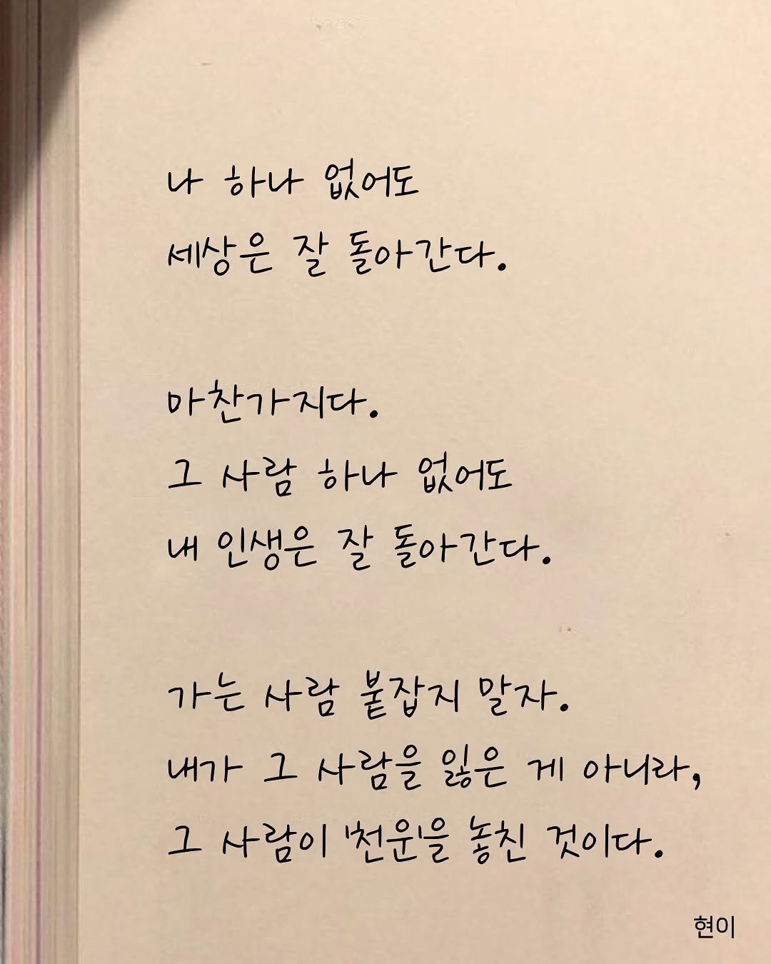 Photo by 현이, 에세이 작가 on November 15, 2025. May be an image of book and text that says '나 하나 없어도 세상은 잘 돌아간다. 마찬가지다. 그 사람 하나 없어도 내 인생은 잘 돌아간다. 가는 사람 붙잡지 말자. 내가 그 사람을 잃은 게 아니라, 그 사람이 '천원을 놓친 것이다. 현이'.