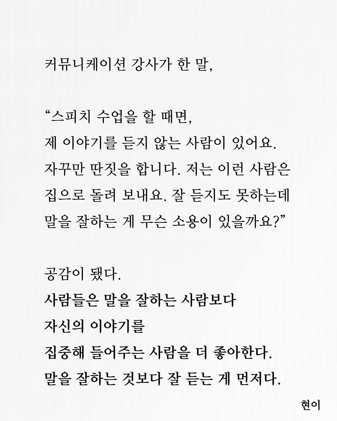 Photo by 현이, 에세이 작가 on November 15, 2025. May be an image of crossword puzzle, poster and text that says '커뮤니케이션 강사가 한 한말, 말, "스피치 수업을 할 때면, 제 이야기를 듣지 않는 사람이 있어요. 자꾸만 딴짓을 합니다. 저는 이런 사람은 집으로 돌려 보내요. 잘 듣지도 못하는데 말을 잘하는 게 무슨 소용이 있을까요?" 공감이 됐다. 사람들은 말을 잘하는 사람보다 자신의 이야기를 집중해 들어주는 사람을 더 좋아한다. 말을 잘하는 것보다 잘 듣는 게 먼저다. 현이'.