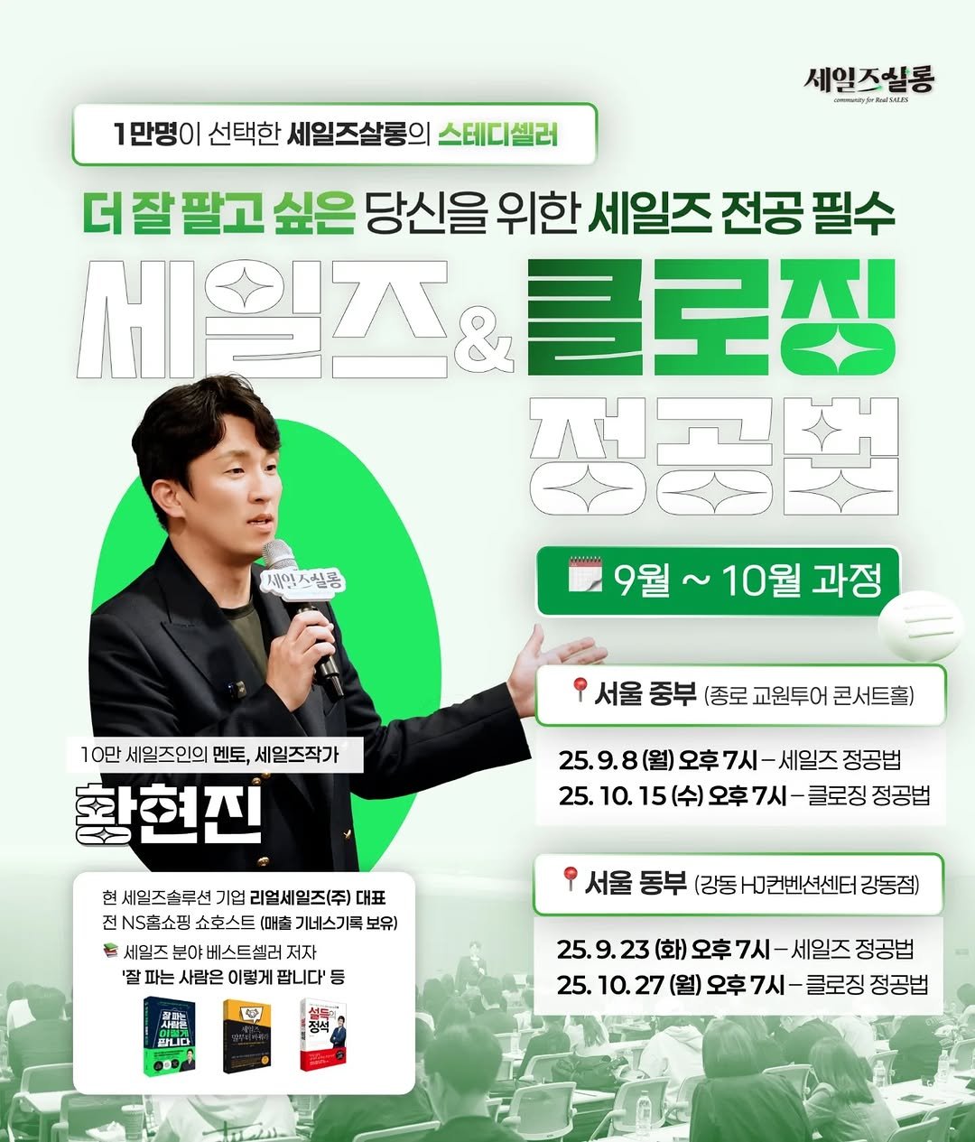Photo by 세일즈살롱 by 세일즈작가 황현진 on August 31, 2025. May be an image of 1 person, magazine, poster and text that says '1만명이 선택한 세일즈살롱의 스테디셀러 세일즈실롱 ොහගරීූරර්ණ්ායනය 더잘팔고 싶은 당신을 위한 세일즈 전공 필수 세일즈 클로징 정공법 9월~ 10월 과정 세임 제인스실품 10만 세일즈인의 멘토, 세일즈작가 황현진 서울 중부 (종로 교원투어 콘서트홀) 25. 25.9.8(월)오후7시-세일즈? (월) 정공법 25. 25.10.15(수)오후7시-글로장정공선 10. 클로징 정공법 현 세월즈솔루션 기업 리얼세월즈(주) 대표 전 NS홈쇼핑 쇼호스트 기네스기록 보유) 세일즈 분야베스트셀러 셀러 저 '잘 파는 사람은 이렇게 팝니다' 등 서울 동부 (강동 H그컨벤션센터 강동점) ጌ 만니다 n DO 정석 25. 23 (화) 25.9.23(화오후7시-세일즈정공법 오후7시 세일즈 정공법 25. 10. 27 (월) 오후 25.10.27(월오후7시-금로징장 7시 클로징 정공법'.