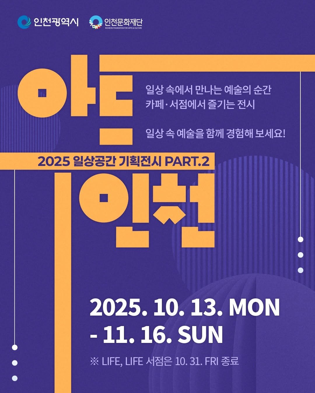 Photo by 인천문화재단(IFAC) on November 09, 2025. May be an image of ‎poster, calendar and ‎text that says '‎인천광역시 인천문화재단 يي במ 山 am OFE 일상 속에서 만나는 예술의 순간 카페 서점에서 즐기는 전시 일상 속 예술을 함께 경험해 보세요! 2025 일상공간 기획전시 PART.2 인천 2025. 10. 2025.10.13. 10.13. 13. ΜΟΝ -11. -11.16.SUN 16. SUN ※ LIFE, LIFE 서점은 10. 31. FRI 종료‎'‎‎.