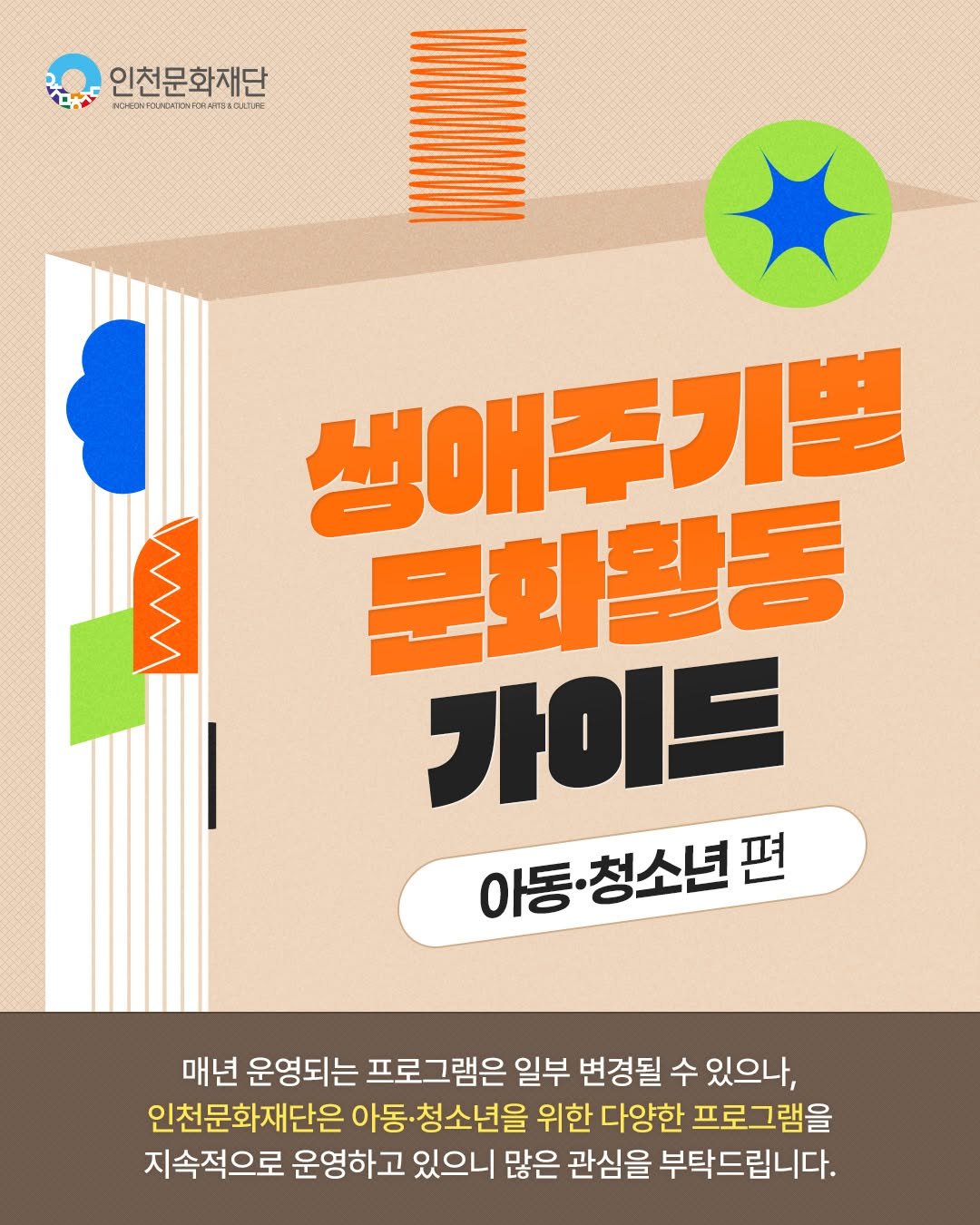 Photo by 인천문화재단(IFAC) on September 22, 2025. May be an image of poster, book and text that says '인천문화재단 HOEO1OUN34TON รว 明みばる以んでで ም WM 생애주기별 생애 문화활동 가이드 아동·청소년편 편 청소년 매년 운영되는 프로그램은 일부 변경될 수 있으나, 인천문화재단은 아동 ·청소년을 위한 다양한 프로그램을 지속적으로 운영하고 있으니 많은 관심을 부탁드립니다.'.