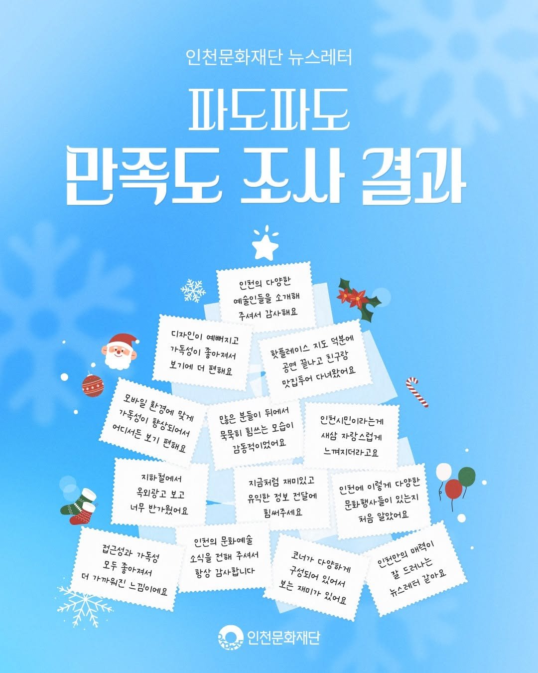 Photo by 인천문화재단(IFAC) on December 23, 2025. May be an image of poster, card and text that says '인천문화재단 뉴스레터 파도파도 만족도 죠사 결과 인천의 다양환 예술인들을 소개해 주셔서 감사해요 디자인이 예뻐치고 가독성이 좋아져서 보기에 더 편해요 핫플레이스 지도 덕분에 공연 끌나고 친구람 맛집후어 다녀왔어요 모바일 가독성이 환경에 어디서톤 보기 현해요 탕장되어서 맞게 많은 분들이 뒤에서 묵묵히 힘쓰는 모습이 감동적이었어요 인천시민이라는게 새삼 자랑스럽게 느껴지더라고요 지하 지하럴에서 벌에서 욕외광고 너무 반가웠어요 지금처험 재미있고 유익한 전달에 힘써주세요 인천에 이렇게 다양환 문화행사들이 있는지 처음 말았어요 겁근성과 가독섬 모두 좋아져서 더 가까워진 찜이에요 인천의 문화예술 소식을 건해 주셔서 탐상 감사합니다 코너가 구성되어 다양하게 보는 재미가 있어요 있어서 대력이 인천만의 드러나는 갈아요 2 뉴스레터 인천문화재단'.