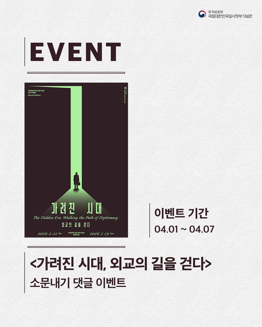 Photo by 국립대한민국임시정부기념관 on March 31, 2026. May be an image of poster and text that says '국가보혼부 국립대한민국임시정부기념관 EVENT ueddiun 가려진시대 시대 가려진 The Hidden ThLfdklatErxMaliythl Era: Walking Puthof Diplomacy 외고의 외국의길을 길을 길을걷다 걷다 2026.231.T noиeeaHa-me 零個 2026.7.19,5 이벤트 기간 04.01~04.07 04.07 07 04.01~ ~ <가려진 시대, 외교의 길을 걷다> 소문내기 댓글 이벤트'.