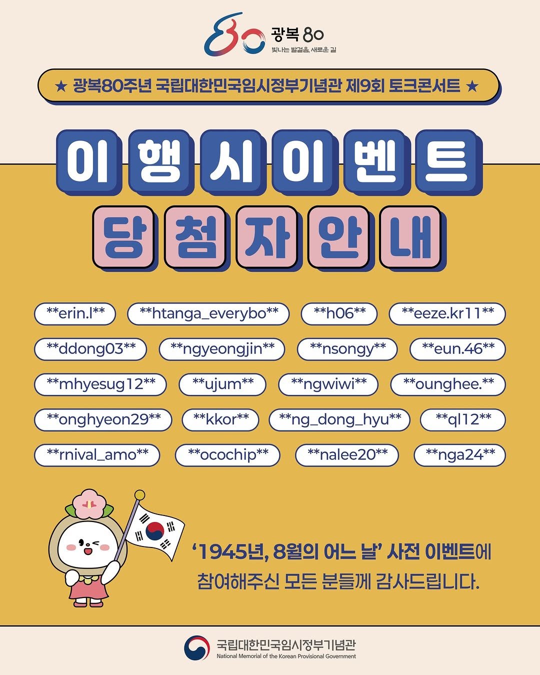 Photo by 국립대한민국임시정부기념관 on August 07, 2025. May be a doodle of crossword puzzle and text that says 'B 광복 광복80 80 빛나는 방결육 새로운 광복80주년 국립대한민국임시정부기념관 제9회 토크콘서트 이행시이벤트 시 이 행 당첨자안내 자 첨 안 내 **erin.|** **ddong03** ** **htanga_everybo** **h06** **ngyeongjin** ** in** ** **eeze.kr1 **mhyesug1 ** **nsongy* **ujum** *eun.46** **onghyeon29** **ngwiwi** **kkor** **ounghee. ** **rnival_amo** **ng_dong_hyu** **ocochip** **ql12** **nalee20** ** **nga24** Ha ใม 語 '1945년, 8월의 어느 날' 사전 이벤트에 참여해주신 모든 분들께 감사드립니다. 국립대한민국임시정부기념관 httpeieiee'.