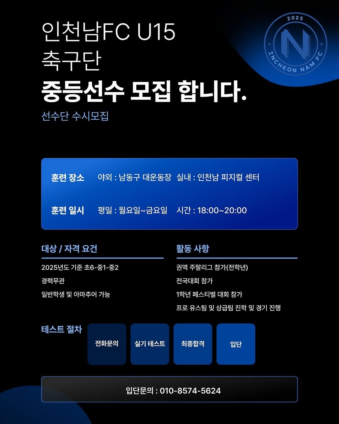 Photo by 인천남FC U15 축구단 in 인천 남동구. May be an image of text that says '2025 인천남FC U15 축구단 ΕHΕΟΝΝΑ HAME 중등선수 모집 합니다. 선수단 수시모집 훈련장소 야외 남동구 대운동장 실내 인천남 피지컬 센터 훈련 일시 평일 월요일~금요일 시간: ：18:00～20:00 대상 상/자격요건 자격 요건 활동 활동사항 사항 2025년도 기준 초6-중1-중2 경력무관 일반학생 및 아마추어 가능 권역 주말리그 참가(전학년) 전국대회 참가 1학년 페스티벌 대회 참가 프로 유스팀 및 상급팀 진학 프로유스팀및상급팀진학및경기진행 및 뒷경기진행 테스트 절차 전화문의 실기 테스트 최종합격 입단 입단문의 010-8574-5624'.