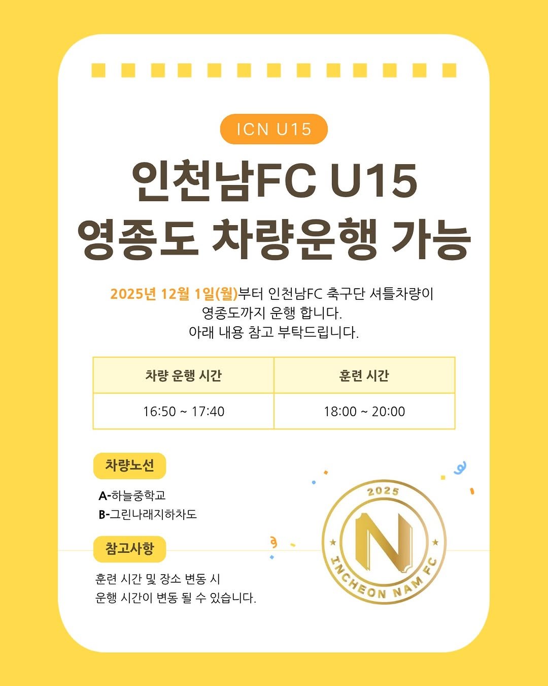 Photo by 인천남FC U15 축구단 in 인천. May be an image of text that says 'ICNU15 ICN U15 인천남FC U15 영종도 차량운행 가능 2025년 12월 1일(월)부터 인천남FC 축구단 셔틀차량이 영종도까지 운행 합니다. 아래 내용 참고 부탁드립니다. 차량 운행 시간 16:50 17:40 훈련 시간 18:00～ 18:00～20:00 20:00 차량노선 -하늘중학교 B-그린나래지하차도 참고사항 훈련 시간 및 장소 변동 시 운행 시간이 변동 될 수 있습니다. 2025 N MICHEON TIEIEONMATE NAMES NAM'.