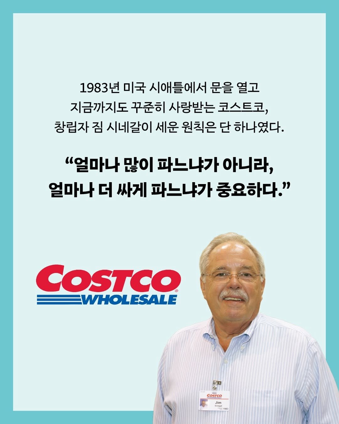 Photo by 인플루엔셜 on February 05, 2026. May be an image of text that says '1983년 미국 시애틀에서 문을 열고 지금까지도 꾸준히 사랑받는 코스트코, 창립자 짐 시네갈이 세운 원칙은 단 하나였다. "얼마나 많이 파느냐가 아니라, 얼마나 더 싸게 파느냐가 중요하다." COSTCO WHOLESALE 四力 三 S Cosreo Jim Jim Jim ስተዬ'.