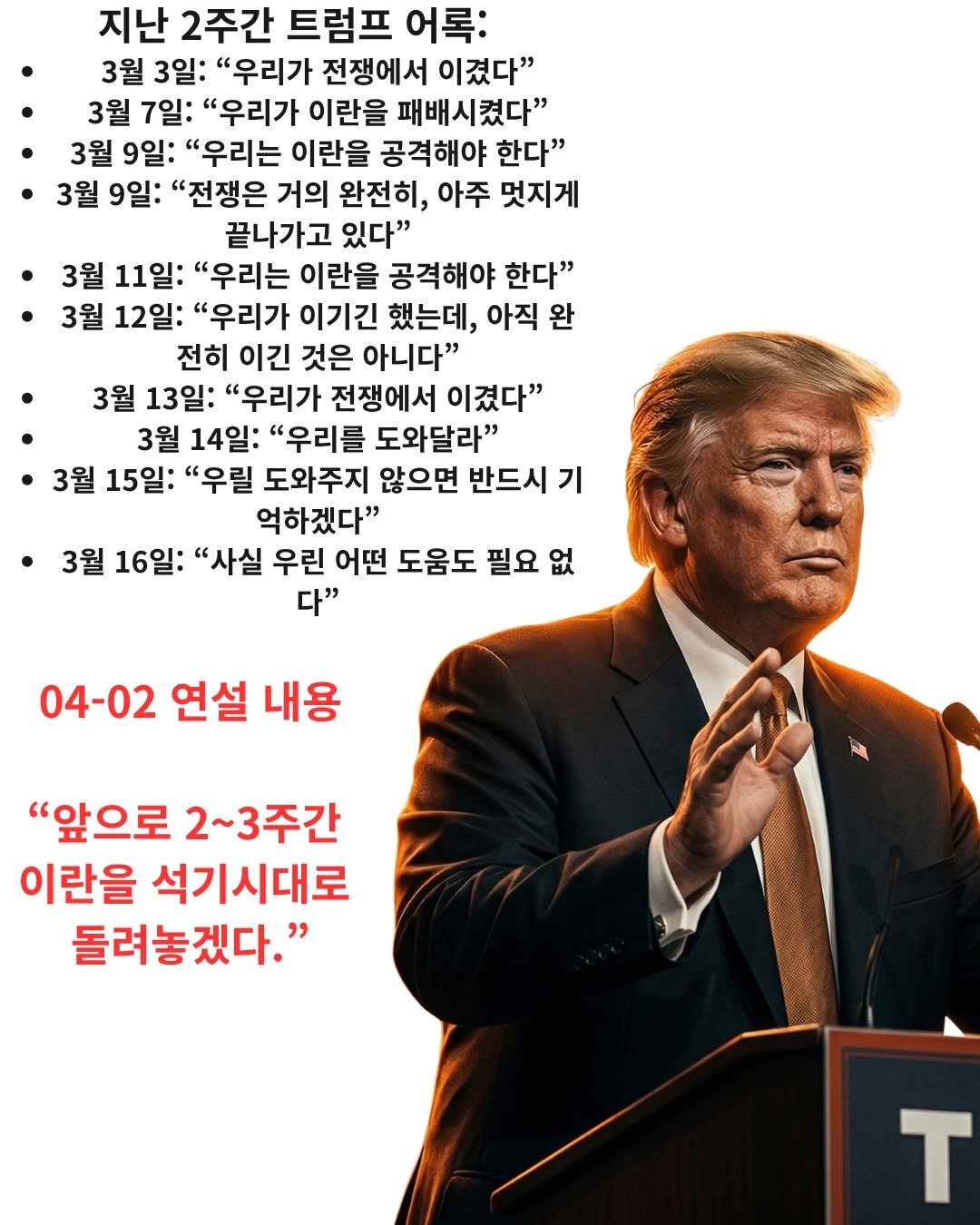 Photo by information rank on April 01, 2026. May be an image of poster and text that says '지난 2주간 트럼프 어록: 3월 3일: "우리가 전쟁에서 이겼다" 3월 7일 "우리가 이란을 패배시켰다" 3월 9일: "우리는 이란을 공격해야 한다" 3월 9일: "전쟁은 거의 완전히, 아주 멋지게 끝나가고 있다" 3월 11일: "우리는 이란을 공격해야 한다" 3월 12일: "우리가 이기긴 했는데, 아직 완 전히 이긴 것은 아니다" 3월 13일: "우리가 전쟁에서 이겼다" 3월 14일: "우리를 도와달라" 3월 15일: "우릴 도와주지 않으면 반드시 기 억하겠다" 3월 16일: "사실 우린 어떤 도움도 필요 없 다" 04-02 연설 내용 "앞으로 2~3주간 이란을 석기시대로 돌려놓겠다." T'.