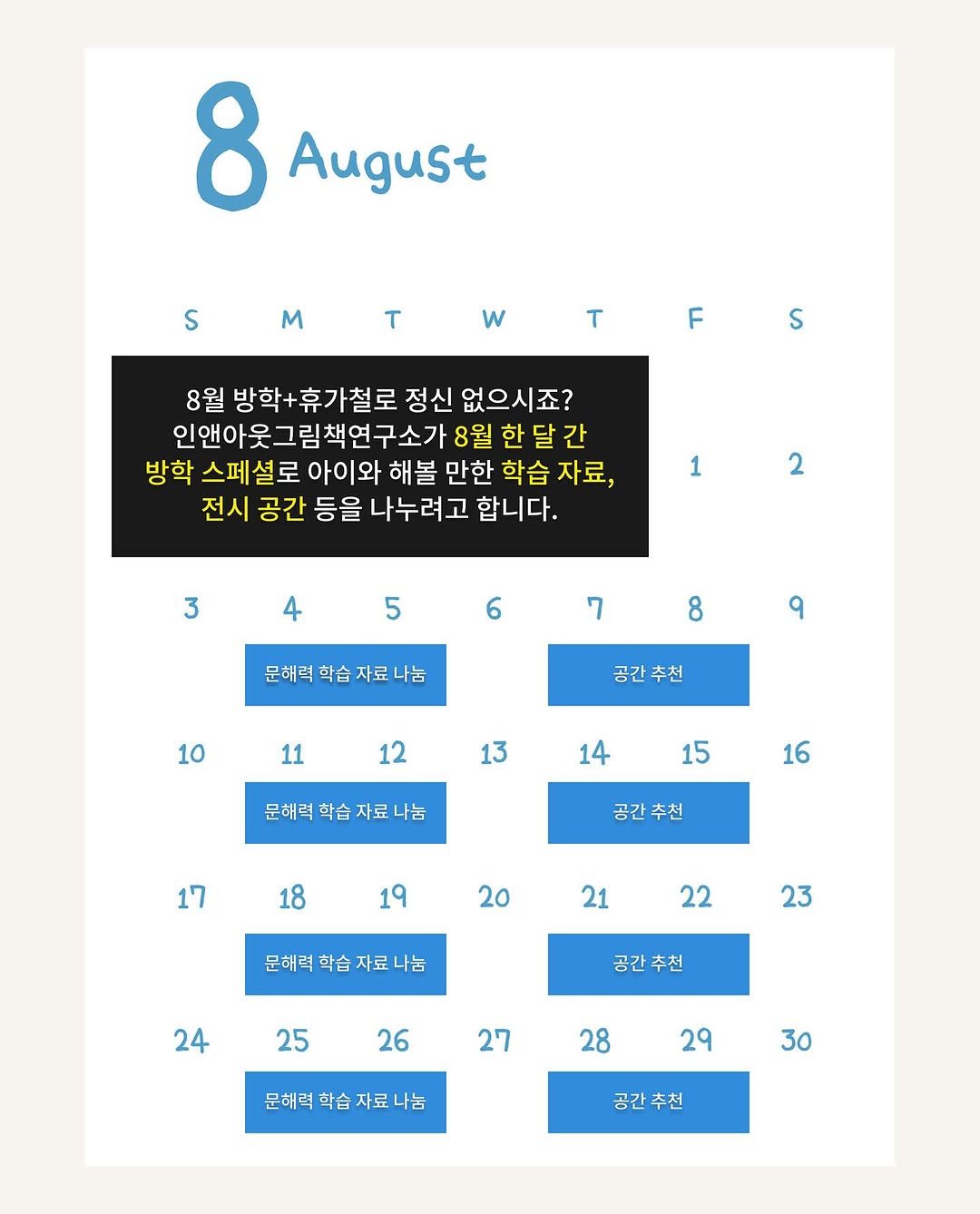 Photo by 인앤아웃그림책연구소 on July 31, 2025. May be an image of calendar, crossword puzzle, poster and text that says '8 August S m T w T F S 8월 방학+휴가철로 정신 없으시죠? 인앤아웃그림책연구소가 8월 한달간 방학 스페 설로 아이와 해볼 만한 학습 자료, 전시 공간 등을 나누려고 합니다. 1 2 3 4 5 6 7 문해력학습자료나눔 자료 문해력 학습 8 9 10 공간 공간추천 추천 11 12 13 14 문해력 학습 자료 나눔 15 16 17 공간 공간추천 18 19 19 20 21 문해력학습자료나눔 문해력 학슴 22 23 24 공간 공간추천 추천 25 26 27 28 문해력 문해력학습자료나눔 학습자료나 자료 학습 29 30 공간추천'.