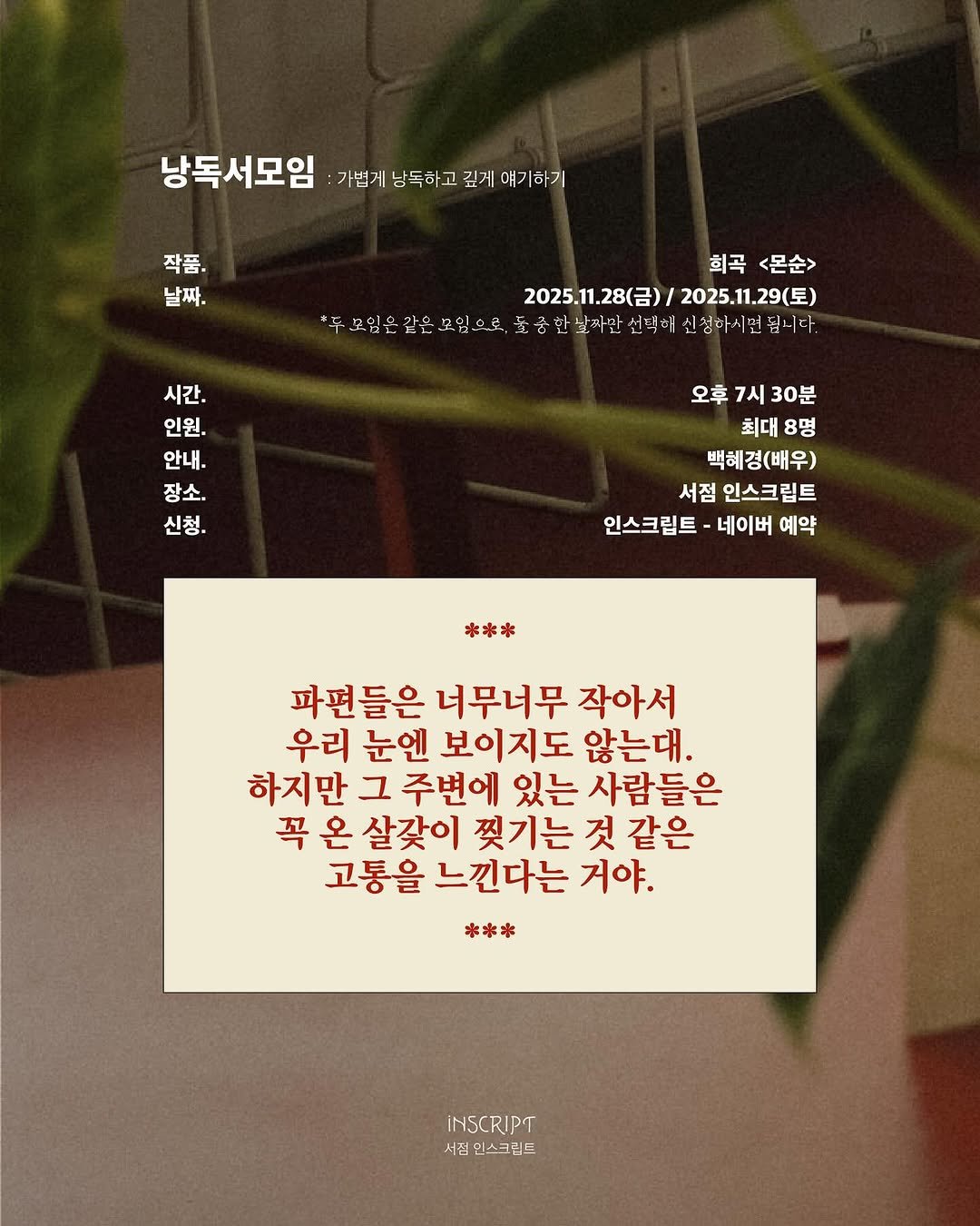 Photo by 인스크립트 Inscript on November 11, 2025. May be an image of baby's-breath and text that says '낭독서모임 가법게 낭독하고 깊게 얘기하기 작품. 날짜. 회곡 <몬순> 2025.11.28(含）/ 2025.1.28(）/2025.1.29（星) 2025.11.29（星） 두-프입은 간으 모입...로. 중한닐짜만 선댁헤 신청하시면 중한보재단선덕에신생에시먼집니다 됩니다. 無 시간. 인원. 안내. 장소. 신청. 오후7시30분 오후 7시 30분 최대8명 최대 8명 백혜경(배우) 서점 인스크림트 인스크림트-네이버예약 인스크림트 네이버 예약 *** 파편들은 너무너무 작아서 우리 눈엔 보이지도 않는대 하지만 그 주변에 있는 사람들은 꼭 온 살갖이 찢기는 것 것같은 같은 고통을 느낀다는 거야. *** INSCRIPT 서진 우스크림트'.