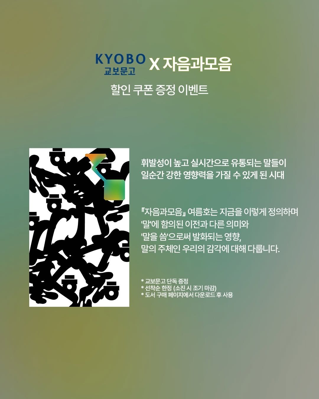 Photo by 자음과모음 on June 11, 2025. May be an illustration of magazine, poster and text that says 'KyB x ×자음과모음 교보문고 할인 쿠폰 증정 이벤트 휘발성이 높고 실시간으로 유통되는 말들이 일순간 강한 영향력을 가질 수 있게 된 시대 "자음과모음』 여름호는 지금을 이렇게 정의하며 '말'에 함의된 이전과 다른 의미와 '말을 씀'으로써 발화되는 영향, 말의 주체인 우리의 감각에 대해 다릅니다. 교보문고단독증정 *선착소한정(소전시조기매감) 증정 선착순 한정 소진시 조기 마감) 도서구매페이지에시다운로드후사용 후사용 도서 구매 페이지에서 다운로드 台方'.