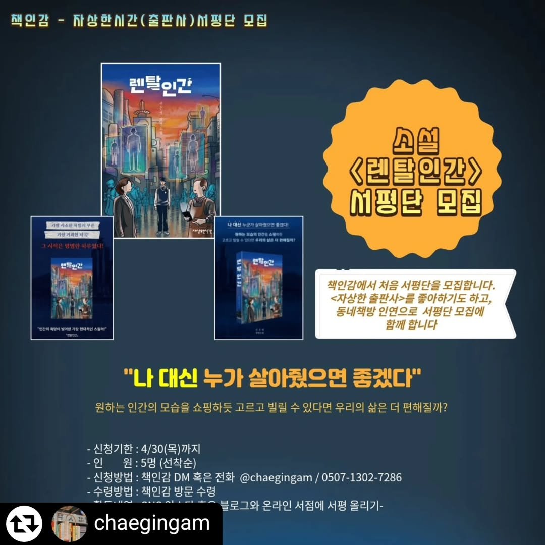 Photo by 자상한시간 on April 25, 2026. May be an image of poster, book, magazine and text that says '책인감 귀상한시간(출판사)M핑단 서평단 모집 자상한시간 렌불인간 4천시&반축립어무통 4천시6 개방기리인의공 본화운간 소설 <렌탈인간> 서평단 모집 사대한+근기상마하이한품지다 PEDRSOSARIE 변위인전 책인감에서 처음 서평단을 모집합니다. <자상한 출판사>를 좋아하기도 하고, 동네책방 인연으로 서평단 모집에 함께 합니다 "나 대신 누가 살아줬으면 좋겠다" 원하는 인간의모습을 모습을 쇼핑하듯 고르고 빌릴 있다면 우리의 삶은 편해질까? 신청기한:4/30(목)까지 신청기한 인 원 원:5명(선착순) 신청방법 신청방법:책인감혹은전회 책인감 전화 @chaegingam/ /0507-1302-7286 @chaegingam/0507-1302-7286 7286 0507 수령방법 책인감방문수령 블로그와 온라인 서점에 불로그와온라인서점에서평울리기 서평 울리기- chaegingam 27'.